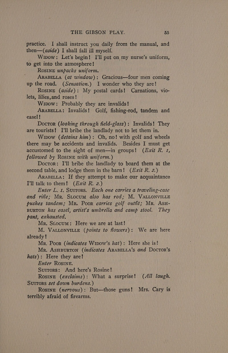 practice. I shall instruct you daily from the manual, and then—(aside) I shall fall ill myself. Wipow: Let’s begin! I'll put on my nurse’s uniform, to get into the atmosphere! ; ROSINE unpacks uniform. ARABELLA (at window): Gracious—four men coming up the road. (Sensation.) I wonder who they are! RosIneE (aside): My postal cards! Carnations, vio- lets, lilies,and roses! Wipow: Probably they are invalids! ARABELLA: Invalids! Golf, fishing-rod, tandem and easel ! Doctor (looking through field-glass): Invalids! They are tourists! I'll bribe the landlady not to let them in. Wipow (detains him): Oh, no! with golf and wheels there may be accidents and invalids. Besides I must get accustomed to the sight of men—in groups! (Exit R. 1, followed by Rosine with uniform.) Doctor: I'll bribe the landlady to board them at the second table, and lodge them in the barn! (Exit R. 2.) ARABELLA: If they attempt to make our acquaintance Pll talk to them! (Exit R. 2.) Enter L. r. Suttors. Each one carries a traveling-case and rifle; Mr. Stocum also has rod; M. VALLONVILLE pushes tandem; Mr. Poor carries golf outfit; Mr. Asu- BURTON has easel, artist's umbrella and camp stool. They pant, exhausted. Mr. Stocum: Here we are at last! M. VALLONVILLE (points to flowers): We are here already! Mr. Poor (indicates Wipow’s hat): Here she 1s! Mr. ASHBURTON (indicates ARABELLA’s and Docrtor’s hats): Here they are! Enter ROSINE. Suitors: And here’s Rosine! Rosine (exclaims): What a surprise! (All laugh. Suitors set down burdens.) Rosine (nervous): But—those guns! Mrs. Cary is terribly afraid of firearms.