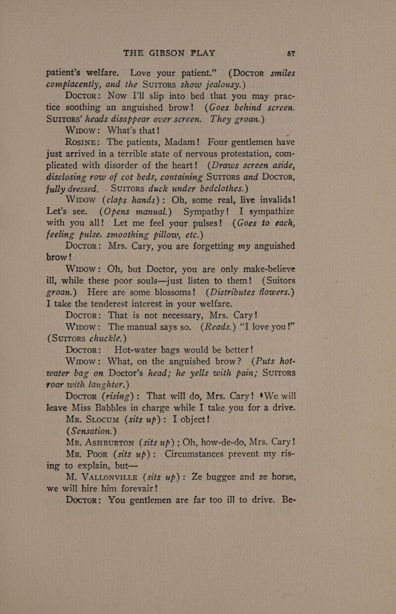 patient’s welfare. Love your patient.” (Doctor smiles complacently, and the Suitors show jealousy.) Doctor: Now [I'll slip into bed that you may prac- tice soothing an anguished brow! (Goes behind screen. Suitors’ heads disappear over screen. They groan.) Wipow: What’s that! ; Rosine: The patients, Madam! Four gentlemen have just arrived in a terrible state of nervous protestation, com- plicated with disorder of the heart! (Draws screen aside, disclosing row of cot beds, containing Suitors and Doctor, fully dressed. Suitors duck under bedclothes.) Wipow (claps hands): Oh, some real, live invalids! Let’s see. (Opens manual.) Sympathy! I sympathize with you all! Let me feel your pulses! (Goes to each, feeling pulse, smoothing pillow, etc.) Doctor: Mrs. Cary, you are forgetting my anguished brow! | Wipow: Oh, but Doctor, you are only make-believe ill, while these poor souls—just listen to them! (Suitors groan.) Here are some blossoms! (Distributes flowers.) I take the tenderest interest in your welfare. Doctor: That is not necessary, Mrs. Cary! Wipow: The manual says so. (Reads.) “I love you!” (Surtors chuckle.) Doctor: MHot-water bags would be better! Wipow: What, on the anguished brow? (Puts hot- water bag on Doctor’s head; he yells with pain; Sutrors roar with laughter.) Doctor (rising): That will do, Mrs. Cary! *We will leave Miss Babbles in charge while I take you for a drive. Mr. Stocum (sits up): I object! (Sensation. ) Mr. AsHBURTON (sits up); Oh, how-de-do, Mrs. Cary! Mr. Poor (sits up): Circumstances prevent my ris- ing to explain, but— M. VALLONVILLE (sits up): Ze buggee and ze horse, we will hire him forevair! Doctor: You gentlemen are far too ill to drive. Be-