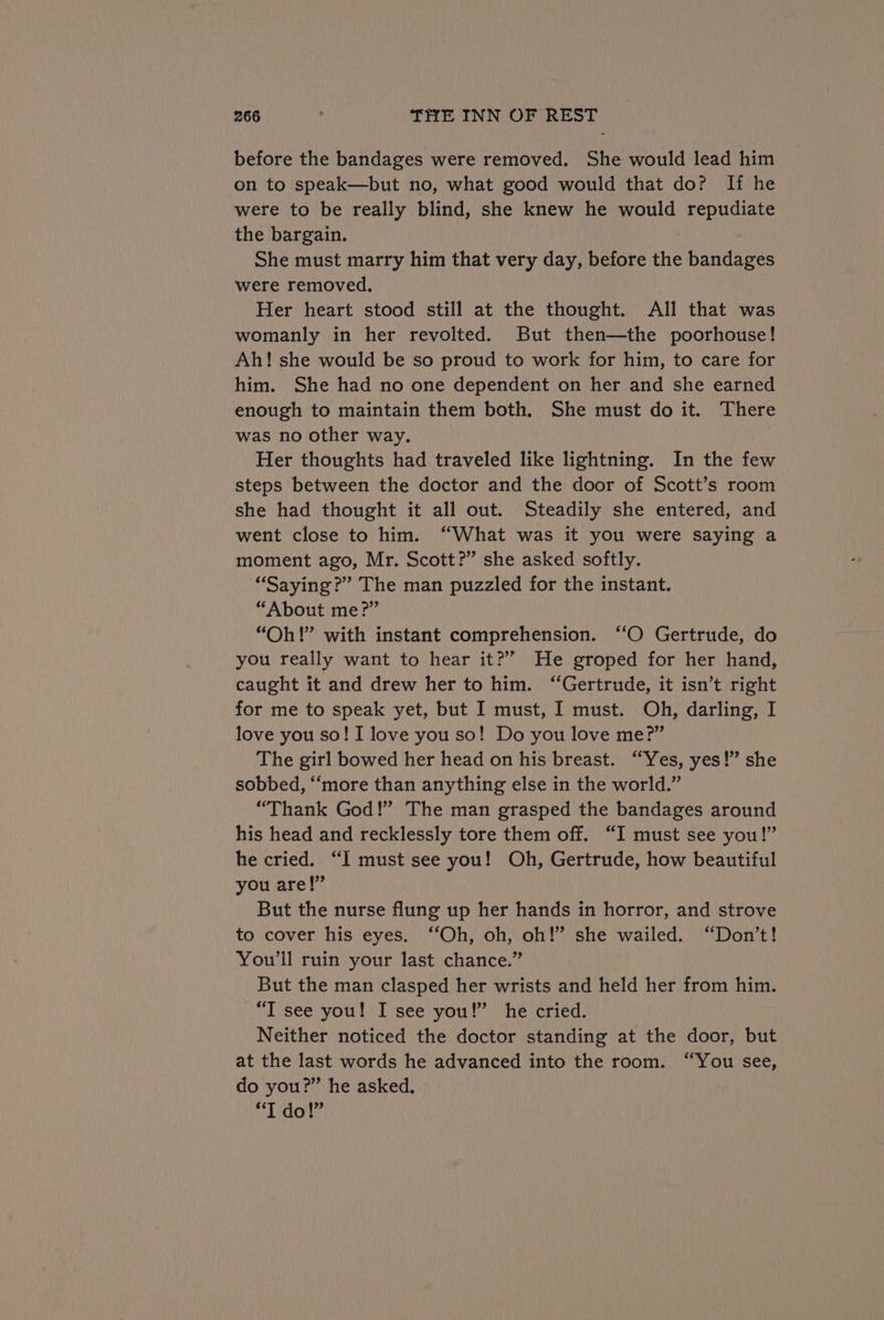before the bandages were removed. She would lead him on to speak—but no, what good would that do? If he were to be really blind, she knew he would repudiate the bargain. She must marry him that very day, before the bandages were removed. Her heart stood still at the thought. All that was womanly in her revolted. But then—the poorhouse! Ah! she would be so proud to work for him, to care for him. She had no one dependent on her and she earned enough to maintain them both. She must do it. There was no other way. Her thoughts had traveled like lightning. In the few steps between the doctor and the door of Scott’s room she had thought it all out. Steadily she entered, and went close to him. “What was it you were saying a moment ago, Mr. Scott?” she asked softly. “Saying?” The man puzzled for the instant. “About me?” “Oh!” with instant comprehension. ‘‘O Gertrude, do you really want to hear it?” He groped for her hand, caught it and drew her to him. “Gertrude, it isn’t right for me to speak yet, but I must, I must. Oh, darling, I love you so! I love you so! Do you love me?” The girl bowed her head on his breast. “Yes, yes!” she sobbed, “‘more than anything else in the world.” “Thank God!’ The man grasped the bandages around his head and recklessly tore them off. “I must see you!” he cried. “I must see you! Oh, Gertrude, how beautiful you are!” But the nurse flung up her hands in horror, and strove to cover his eyes. ‘“‘Oh, oh, oh!” she wailed. “Don’t! You'll ruin your last chance.” But the man clasped her wrists and held her from him. “I see you! I see you!” he cried. Neither noticed the doctor standing at the door, but at the last words he advanced into the room. “You see, do you?” he asked. Ad | do id