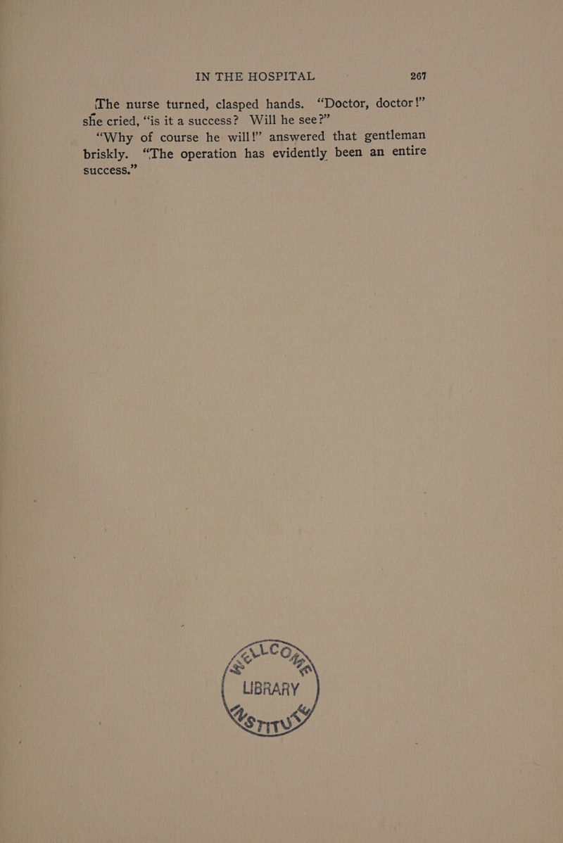 1” (The nurse turned, clasped hands. “Doctor, doctor she cried, “is ita success? Will he see?” “Why of course he will!” answered that gentleman briskly. “The operation has evidently been an entire success.” LIBRARY ] Ky Xs TIT