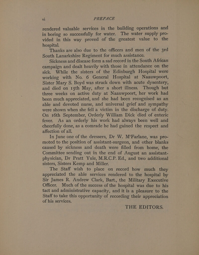 rendered valuable services in the building operations and in boring so successfully for water. The water supply pro- vided in this way proved of the greatest value to the hospital. Thanks are also due to the officers and men of the 3rd South Lanarkshire Regiment for much assistance. Sickness and disease form a sad record in the South African campaign and dealt heavily with those in attendance on the sick. While the sisters of the Edinburgh Hospital were working with No. 6 General Hospital at Naauwpoort, Sister Mary S. Boyd was struck down with acute dysentery, and died on 15th May, after a short illness.) Though but three weeks on active duty at Naauwpoort, her work had been much appreciated, and she had been recognised as an able and devoted nurse, and universal grief and sympathy were shown when she fell a victim in the discharge of duty. On 16th September, Orderly William Dick died of enteric fever. As an orderly his work had always been well and cheerfully done, as a comrade he had gained the respect and affection of all. In June one of the dressers, Dr W. M‘Farlane, was pro- moted to the position of assistant-surgeon, and other blanks caused by sickness and death were filled from home, the Committee sending out in the end of August an assistant- physician, Dr Pratt Yule, M.R.C.P. Ed., and two additional sisters, Sisters Kemp and Miller. The Staff wish to place on record how much they appreciated the able services rendered to the hospital by Sir James R. Andrew Clark, Bart., the Military Executive Officer. Much of the success of the hospital was due to his tact and administrative capacity, and it is a pleasure to the Staff to take this opportunity of recording their appreciation of his services, THE EDITORS.