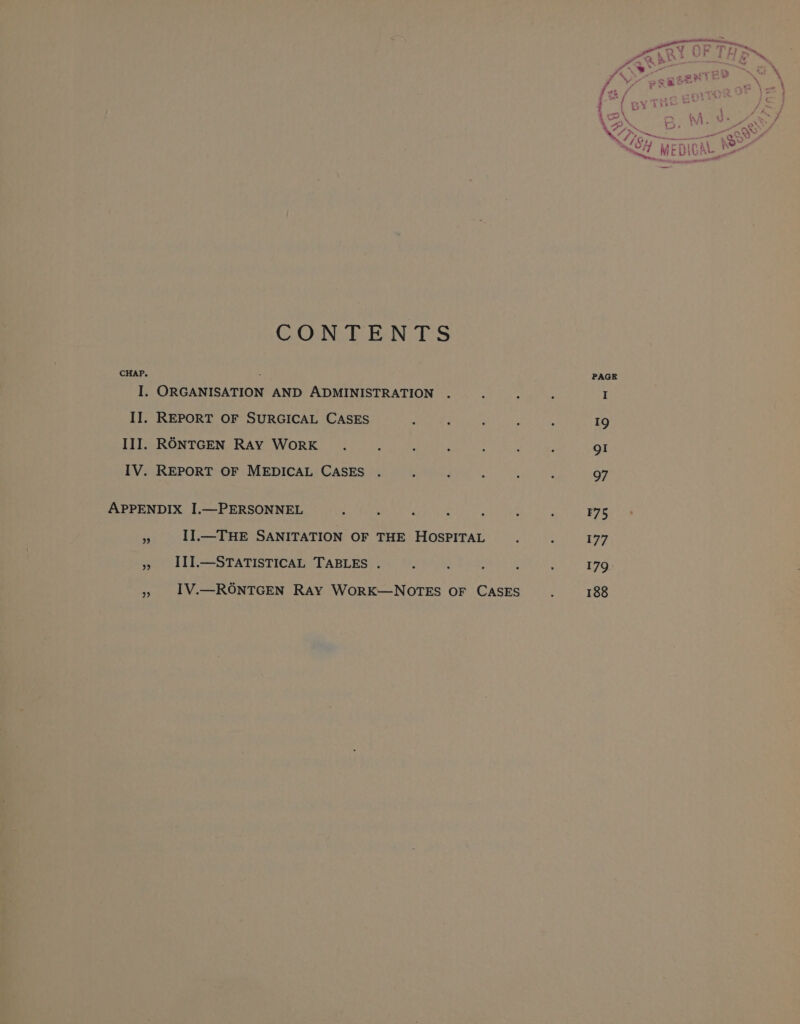 CONTENTS CHAP. 5 I. ORGANISATION AND ADMINISTRATION II. REPORT OF SURGICAL CASES III. RONTGEN RAY WoRK .. : : g IV. REPORT OF MEDICAL CASES . : APPENDIX I.—PERSONNEL 5 II.—THE SANITATION OF THE HOSPITAL III.—STATISTICAL TABLES . IV.—RONTGEN RAY WoRK—NOTES OF CASES oP) 9 175 177 179. 188