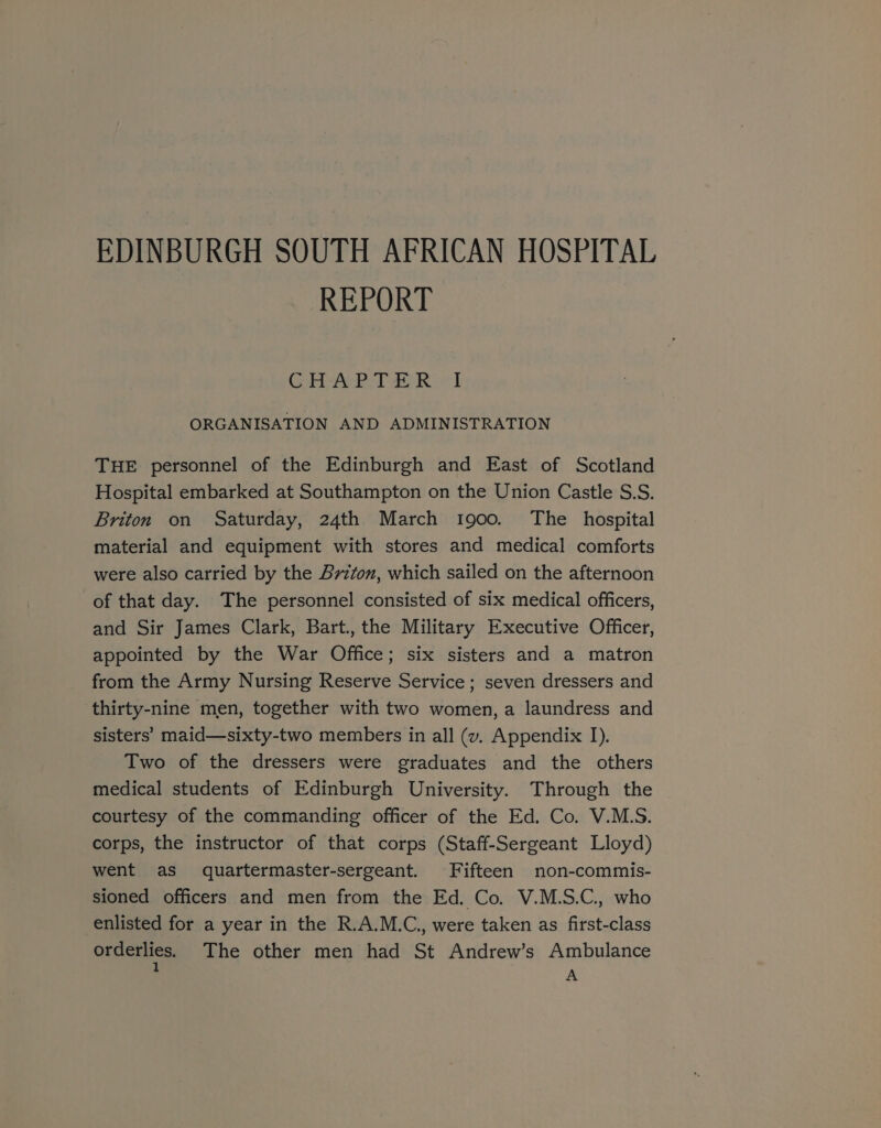 EDINBURGH SOUTH AFRICAN HOSPITAL REPORT PTR Baku | ORGANISATION AND ADMINISTRATION THE personnel of the Edinburgh and East of Scotland Hospital embarked at Southampton on the Union Castle S.S. Briton on Saturday, 24th March 1900. The hospital material and equipment with stores and medical comforts were also carried by the Briton, which sailed on the afternoon of that day. The personnel consisted of six medical officers, and Sir James Clark, Bart., the Military Executive Officer, appointed by the War Office; six sisters and a matron from the Army Nursing Reserve Service ; seven dressers and thirty-nine men, together with two women, a laundress and sisters’ maid—sixty-two members in all (v. Appendix 1). Two of the dressers were graduates and the others medical students of Edinburgh University. Through the courtesy of the commanding officer of the Ed. Co. V.MLS. corps, the instructor of that corps (Staff-Sergeant Lloyd) went as quartermaster-sergeant. Fifteen non-commis- sioned officers and men from the Ed. Co. V.M.S.C., who enlisted for a year in the R.A.M.C., were taken as first-class onHeRies The other men had St Andrew’s Ambulance A