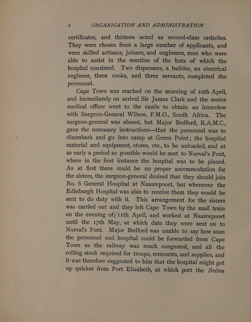 certificates, and thirteen acted as second-class orderlies. They were chosen from a large number of applicants, and were skilled artisans, joiners, and engineers, men who were able to assist in the erection of the huts of which the hospital consisted. Two dispensers, a builder, an electrical engineer, three cooks, and three servants, completed the personnel. Cape Town was reached on the morning of 1oth April, and immediately on arrival Sir James Clark and the senior medical officer went to the castle to obtain an interview with Surgeon-General Wilson, P.M.O., South Africa. The surgeon-general was absent, but Major Bedford, R.A.M.C., gave the necessary instructions—that the personnel was to disembark and go into camp at Green Point; the hospital material and equipment, stores, etc., to be unloaded, and at as early a period as possible would be sent to Norval’s Pont, where in the first instance the hospital was to be placed. As at first there could be no proper accommodation for the sisters, the surgeon-general desired that they should join No. 6 General Hospital at Naauwpoort, but whenever the Edinburgh Hospital was able to receive them they would be sent to do duty with it. This arrangement for the sisters was carried out and they left Cape Town by the mail train on the evening ofj 11th April, and worked at Naauwpoort until the 17th May, at which date they were sent on to Norval’s Pont. Major Bedford was unable to say how soon the personnel and hospital could be forwarded from Cape Town as the railway was much congested, and all the rolling stock required for troops, remounts, and supplies, and it was therefore suggested to him that the hospital might get up quicker from Port Elizabeth, at which port the Briton