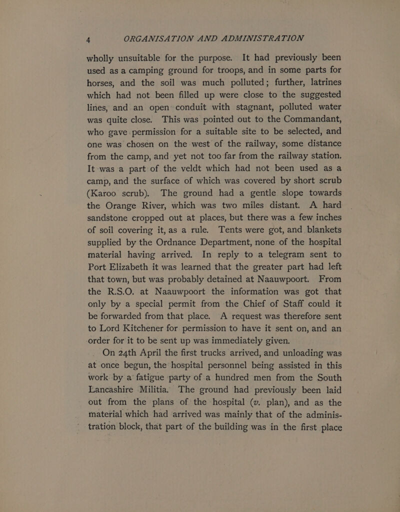 wholly unsuitable for the purpose. It had previously been used asa camping ground for troops, and in some parts for horses, and the soil was much polluted; further, latrines which had not. been filled up were close to the suggested lines, and. an open conduit with stagnant, polluted water was quite close. This was pointed out to the Commandant, who gave permission for a suitable site to be selected, and one was chosen on the west of the railway, some distance from the camp, and yet not too far from the railway station. It was a part of the veldt which had not been used as a camp, and the surface of which was covered by short scrub (Karoo. scrub). The ground had a gentle slope towards the Orange River, which was two miles distant. A hard sandstone cropped out at places, but there was a few inches of soil covering it,as a rule. Tents were got, and blankets supplied by the Ordnance Department, none of the hospital material having arrived. In reply to a telegram sent to Port Elizabeth it was learned that the greater part had left that town, but was probably detained at Naauwpoort. From the R.S.O. at Naauwpoort the information was got that only by a special permit from the Chief of Staff could it be forwarded from that place. A request was therefore sent to Lord Kitchener for permission to have it sent on, and an order for it to be sent up was immediately given. On 24th April the first trucks arrived, and unloading was ~ at once begun, the hospital personnel being assisted in this work by a’ fatigue party of a hundred men from the South Lancashire Militia. The ground had previously been laid out from the plans of the hospital (v. plan), and as the material which had arrived was mainly that of the adminis- tration block, that part of the building was in the first place