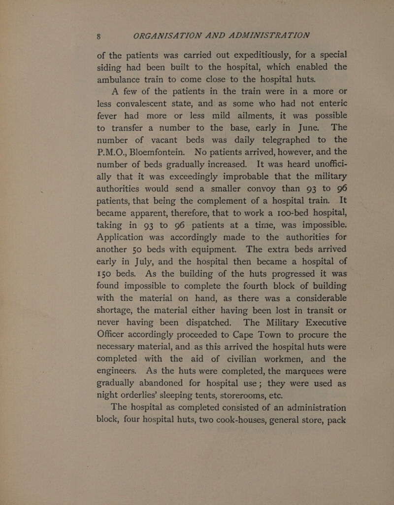 of the patients was carried out expeditiously, for a special siding had been built to the hospital, which enabled the ambulance train to come close to the hospital huts. A few of the patients in the train were in a more ofr less convalescent state, and as some who had not enteric fever had more or less mild ailments, it was possible to transfer a number to the base, early in June. The number of vacant beds was daily telegraphed to the P.M.O., Bloemfontein. No patients arrived, however, and the number of beds gradually increased. It was heard unoffici- ally that it was exceedingly improbable that the military authorities would send a smaller convoy than 93 to 96 patients, that being the complement of a hospital train. It became apparent, therefore, that to work a 100-bed hospital, taking in 93 to 96 patients at a time, was impossible. Application was accordingly made to the authorities for another 50 beds with equipment. The extra beds arrived early in July, and the hospital then became a hospital of 150 beds. As the building of the huts progressed it was found impossible to complete the fourth block of building with the material on hand, as there was a considerable shortage, the material either having been lost in transit or never having been dispatched. The Military Executive Officer accordingly proceeded to Cape Town to procure the necessary material, and.as this arrived the hospital huts were completed with the aid of civilian workmen, and the engineers. As the huts were completed, the marquees were gradually abandoned for hospital use; they were used as night orderlies’ sleeping tents, storerooms, etc. The hospital as completed consisted of an administration block, four hospital huts, two cook-houses, general store, pack