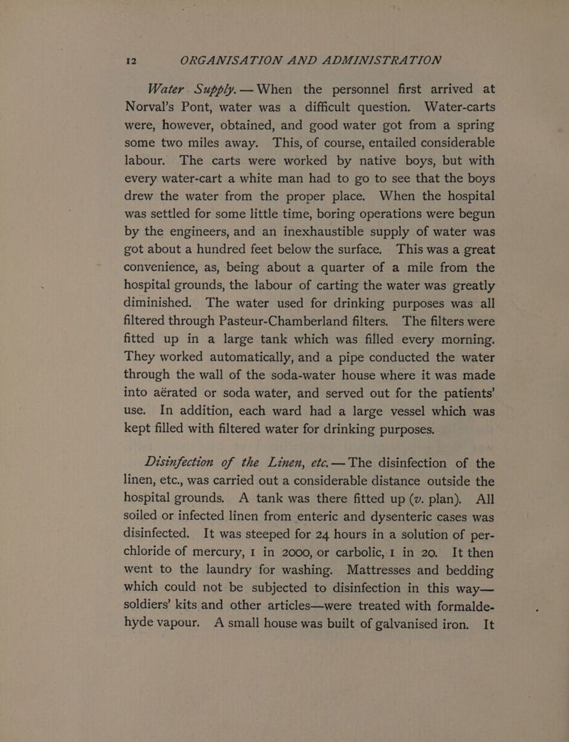 Water Supply. —When the personnel first arrived at Norval’s Pont, water was a difficult question. Water-carts were, however, obtained, and good water got from a spring some two miles away. This, of course, entailed considerable labour. The carts were worked by native boys, but with every water-cart a white man had to go to see that the boys drew the water from the proper place. When the hospital was settled for some little time, boring operations were begun by the engineers, and an inexhaustible supply of water was got about a hundred feet below the surface. This was a great convenience, as, being about a quarter of a mile from the hospital grounds, the labour of carting the water was greatly diminished. The water used for drinking purposes was all filtered through Pasteur-Chamberland filters. The filters were fitted up in a large tank which was filled every morning. They worked automatically, and a pipe conducted the water through the wall of the soda-water house where it was made into aérated or soda water, and served out for the patients’ use. In addition, each ward had a large vessel which was kept filled with filtered water for drinking purposes. Disinfection of the Linen, etc.—The disinfection of the linen, etc., was carried out a considerable distance outside the hospital grounds. A tank was there fitted up (v. plan). All soiled or infected linen from enteric and dysenteric cases was disinfected. It was steeped for 24 hours in a solution of per- chloride of mercury, I in 2000, or carbolic, 1 in 20. It then went to the laundry for washing. Mattresses and bedding which could not be subjected to disinfection in this way— soldiers’ kits and other articles—were treated with formalde- hyde vapour. A small house was built of galvanised iron. It