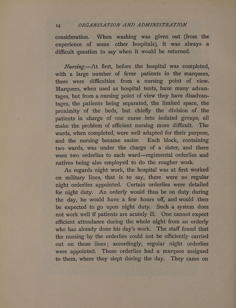 consideration. When washing was given out (from the experience of some other hospitals), it was always a difficult question to say when it would be returned. Nursing.—At first, before the hospital was completed, with a large number of fever patients in the marquees, there were difficulties from a nursing point of view. Marquees, when used as hospital tents, have many advan- tages, but from a nursing point of view they have disadvan- tages, the patients being separated, the limited space, the proximity of the beds, but chiefly the division of the patients in charge of one nurse into isolated groups, all make the problem of efficient nursing more difficult. The wards, when completed, were well adapted for their purpose, and the nursing became easier. Each block, containing two wards, was under the charge of a sister, and there were two orderlies to each ward—regimental orderlies and natives being also employed to do the rougher work. As regards night work, the hospital was at first worked on military lines, that is to say, there were no regular night orderlies appointed. Certain orderlies were detailed for night duty. An orderly would thus be on duty during the day, he would have a few hours off, and would then be expected to go upon night duty. Such a system does not work well if patients are acutely ill. One cannot expect efficient attendance during the whole night from an orderly who has already done his day’s work. The staff found that the nursing by the orderlies could not be efficiently carried out on those lines; accordingly, regular night orderlies were appointed. Those orderlies had a marquee assigned to them, where they slept during the day. They came on