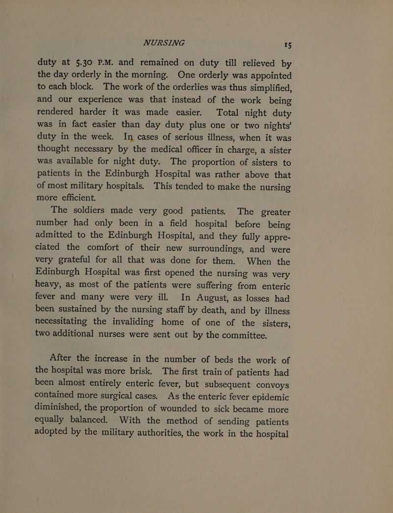 NURSING rs duty at 5.30 P.M. and remained on duty till relieved by the day orderly in the morning. One orderly was appointed to each block. The work of the orderlies was thus simplified, and our experience was that instead of the work being rendered harder it was made easier. Total night duty was in fact easier than day duty plus one or two nights’ duty in the week. In cases of serious illness, when it was thought necessary by the medical officer in charge, a sister was available for night duty. The proportion of sisters to patients in the Edinburgh Hospital was rather above that of most military hospitals. This tended to make the nursing more efficient. The soldiers made very good patients. The greater number had only been in a field hospital before being admitted to the Edinburgh Hospital, and they fully appre- ciated the comfort of their new surroundings, and were very grateful for all that was done for them. When the Edinburgh Hospital was first opened the nursing was very heavy, as most of the patients were suffering from enteric fever and many were very ill. In August, as losses had been sustained by the nursing staff by death, and by illness necessitating the invaliding home of one of the sisters, two additional nurses were sent out by the committee. After the increase in the number of beds the work of the hospital was more brisk. The first train of patients had been almost entirely enteric fever, but subsequent convoys contained more surgical cases. As the enteric fever epidemic diminished, the proportion of wounded to sick became more equally balanced. With the method of sending patients adopted by the military authorities, the work in the hospital