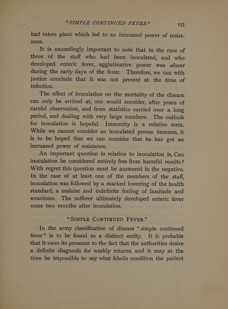 had taken place which led to an increased power of resist- ance, It is exceedingly important to note that in the case of three of the staff who had been inoculated, and who developed enteric fever, agglutinative power was adsent during the early days of the fever. Therefore, we can with justice conclude that it was not present at the time of infection. The effect of inoculation on the mortality of the disease can only be arrived at, one would consider, after years of careful observation, and from statistics carried over a long period, and dealing with very large numbers. The outlook for inoculation is hopeful. Immunity is a relative term. While we cannot consider an inoculated person immune, it is to be hoped that we can consider that he has got an increased power of resistance. An important question in relation to inoculation is, Can inoculation be considered entirely free from harmful results? With regret this question must be answered in the negative. In the case of at least one of the members of the staff, inoculation was followed by a marked lowering of the health standard, a malaise and indefinite feeling of lassitude and weariness. The sufferer ultimately developed enteric fever some two months after inoculation. “SIMPLE CONTINUED FEVER.” ‘ In the army classification of disease “simple continued fever” is to be found as a distinct entity. It is probable that it owes its presence to the fact that the authorities desire a definite diagnosis for weekly returns, and it may at the time be impossible to say what febrile condition the patient