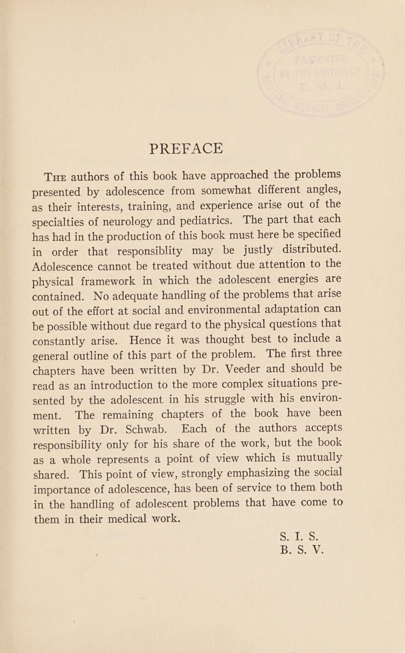 PREFACE Tur authors of this book have approached the problems presented by adolescence from somewhat different angles, as their interests, training, and experience arise out of the specialties of neurology and pediatrics. The part that each has had in the production of this book must here be specified in order that responsiblity may be justly distributed. Adolescence cannot be treated without due attention to the physical framework in which the adolescent energies are contained. No adequate handling of the problems that arise out of the effort at social and environmental adaptation can be possible without due regard to the physical questions that constantly arise. Hence it was thought best to include a general outline of this part of the problem. The first three chapters have been written by Dr. Veeder and should be read as an introduction to the more complex situations pre- sented by the adolescent in his struggle with his environ- ment. The remaining chapters of the book have been written by Dr. Schwab. Each of the authors accepts responsibility only for his share of the work, but the book as a whole represents a point of view which is mutually shared. This point of view, strongly emphasizing the social importance of adolescence, has been of service to them both in the handling of adolescent problems that have come to them in their medical work. Sar laes. Pesca Via