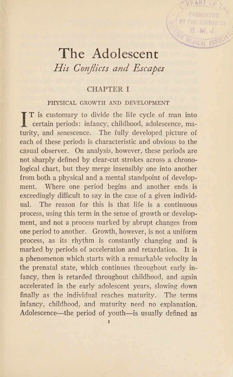 flis Conflicts and Escapes CHAP BER PHYSICAL GROWTH AND DEVELOPMENT T is customary to divide the life cycle of man into certain periods: infancy, childhood, adolescence, ma- turity, and senescence. The fully developed picture of each of these periods is characteristic and obvious to the casual observer. On analysis, however, these periods are not sharply defined by clear-cut strokes across a chrono- logical chart, but they merge insensibly one into another from both a physical and a mental standpoint of develop- ment. Where one period begins and another ends is exceedingly difficult to say in the case of a given individ- ual. The reason for this is that life is a continuous process, using this term in the sense of growth or develop- ment, and not a process marked by abrupt changes from one period to another. Growth, however, is not a uniform process, as its rhythm is constantly changing and is marked by periods of acceleration and retardation. It is a phenomenon which starts with a remarkable velocity in the prenatal state, which continues throughout early in- fancy, then is retarded throughout childhood, and again accelerated in the early adolescent years, slowing down finally as the individual reaches maturity. The terms infancy, childhood, and maturity need no explanation. Adolescence—the period of youth—is usually defined as