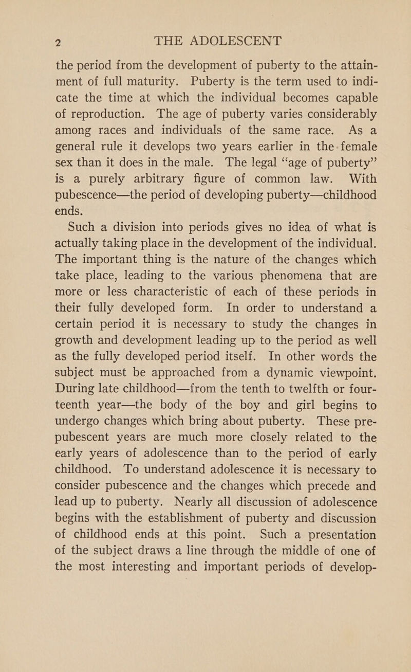 the period from the development of puberty to the attain- ment of full maturity. Puberty is the term used to indi- cate the time at which the individual becomes capable of reproduction. The age of puberty varies considerably among races and individuals of the same race. As a general rule it develops two years earlier in the: female sex than it does in the male. The legal “age of puberty” is a purely arbitrary figure of common law. With pubescence—the period of developing puberty—childhood ends. Such a division into periods gives no idea of what is actually taking place in the development of the individual. The important thing is the nature of the changes which take place, leading to the various phenomena that are more or less characteristic of each of these periods in their fully developed form. In order to understand a certain period it is necessary to study the changes in growth and development leading up to the period as well as the fully developed period itself. In other words the subject must be approached from a dynamic viewpoint. During late childhood—from the tenth to twelfth or four- teenth year—the body of the boy and girl begins to undergo changes which bring about puberty. These pre- pubescent years are much more closely related to the early years of adolescence than to the period of early childhood. To understand adolescence it is necessary to consider pubescence and the changes which precede and lead up to puberty. Nearly all discussion of adolescence begins with the establishment of puberty and discussion of childhood ends at this point. Such a presentation of the subject draws a line through the middle of one of the most interesting and important periods of develop-