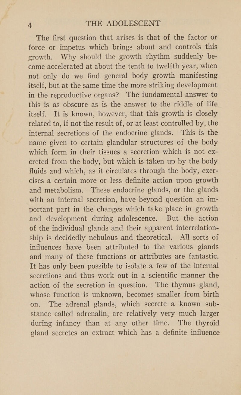 The first question that arises is that of the factor or force or impetus which brings about and controls this growth. Why should the growth rhythm suddenly be- come accelerated at about the tenth to twelfth year, when not only do we find general body growth manifesting itself, but at the same time the more striking development in the reproductive organs? The fundamental answer to this is as obscure as is the answer to the riddle of life itself. It is known, however, that this growth is closely related to, if not the result of, or at least controlled by, the internal secretions of the endocrine glands. ‘This is the name given to certain glandular structures of the body which form in their tissues a secretion which is not ex- creted from the body, but which is taken up by the body fluids and which, as it circulates through the body, exer- cises a certain more or less definite action upon growth and metabolism. These endocrine glands, or the glands with an internal secretion, have beyond question an im- portant part in the changes which take place in growth and development during adolescence. But the action of the individual glands and their apparent interrelation- ship is decidedly nebulous and theoretical. All sorts of influences have been attributed to the various glands and many of these functions or attributes are fantastic. It has only been possible to isolate a few of the internal secretions and thus work out in a scientific manner the action of the secretion in question. The thymus gland, whose function is unknown, becomes smaller from birth on. The adrenal glands, which secrete a known sub- stance called adrenalin, are relatively very much larger during infancy than at any other time. The thyroid gland secretes an extract which has a definite influence