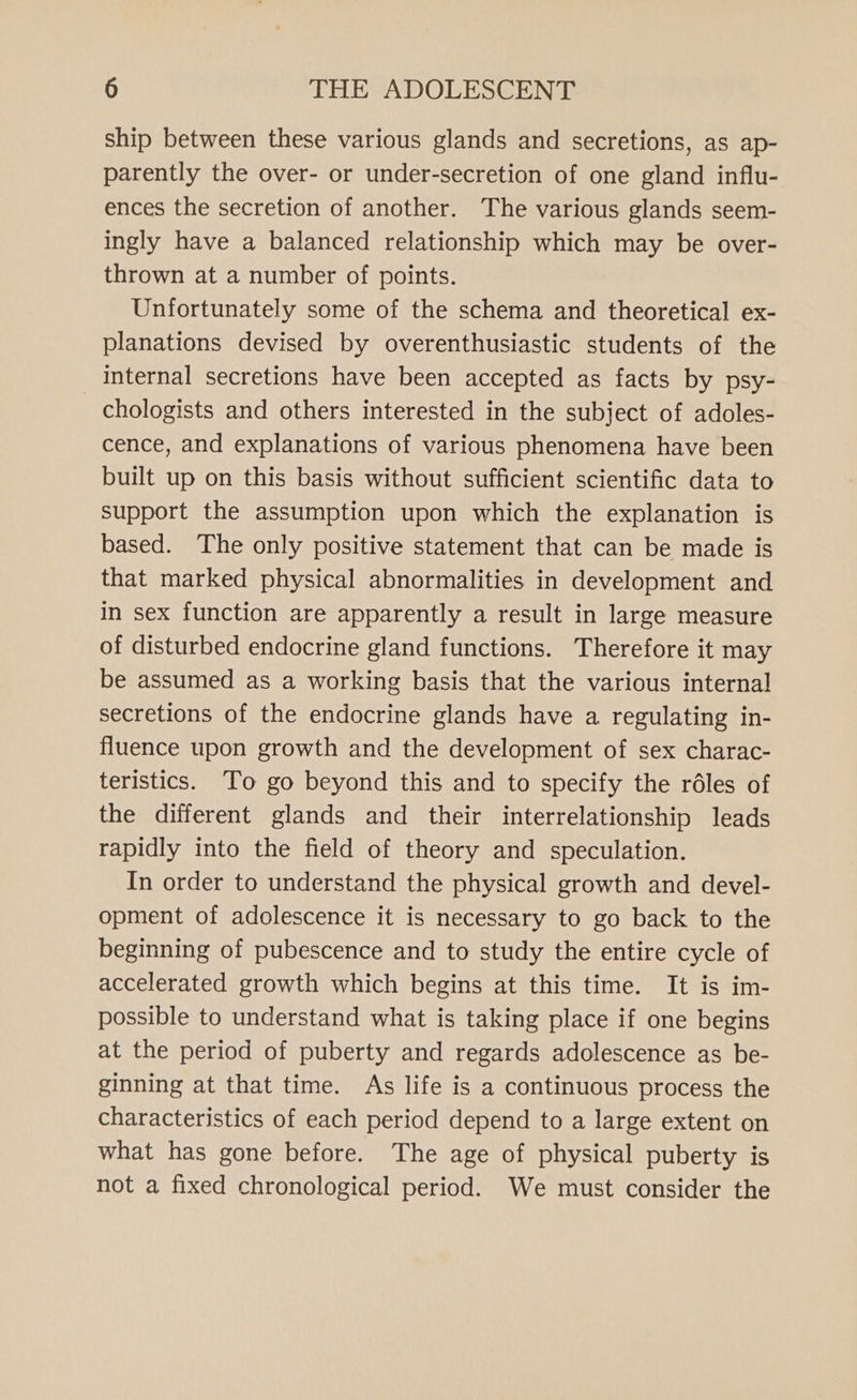 ship between these various glands and secretions, as ap- parently the over- or under-secretion of one gland influ- ences the secretion of another. The various glands seem- ingly have a balanced relationship which may be over- thrown at a number of points. Unfortunately some of the schema and theoretical ex- planations devised by overenthusiastic students of the internal secretions have been accepted as facts by psy- - chologists and others interested in the subject of adoles- cence, and explanations of various phenomena have been built up on this basis without sufficient scientific data to support the assumption upon which the explanation is based. The only positive statement that can be made is that marked physical abnormalities in development and in sex function are apparently a result in large measure of disturbed endocrine gland functions. Therefore it may be assumed as a working basis that the various internal secretions of the endocrine glands have a regulating in- fluence upon growth and the development of sex charac- teristics. To go beyond this and to specify the réles of the different glands and their interrelationship leads rapidly into the field of theory and speculation. In order to understand the physical growth and devel- opment of adolescence it is necessary to go back to the beginning of pubescence and to study the entire cycle of accelerated growth which begins at this time. It is im- possible to understand what is taking place if one begins at the period of puberty and regards adolescence as be- ginning at that time. As life is a continuous process the characteristics of each period depend to a large extent on what has gone before. The age of physical puberty is not a fixed chronological period. We must consider the