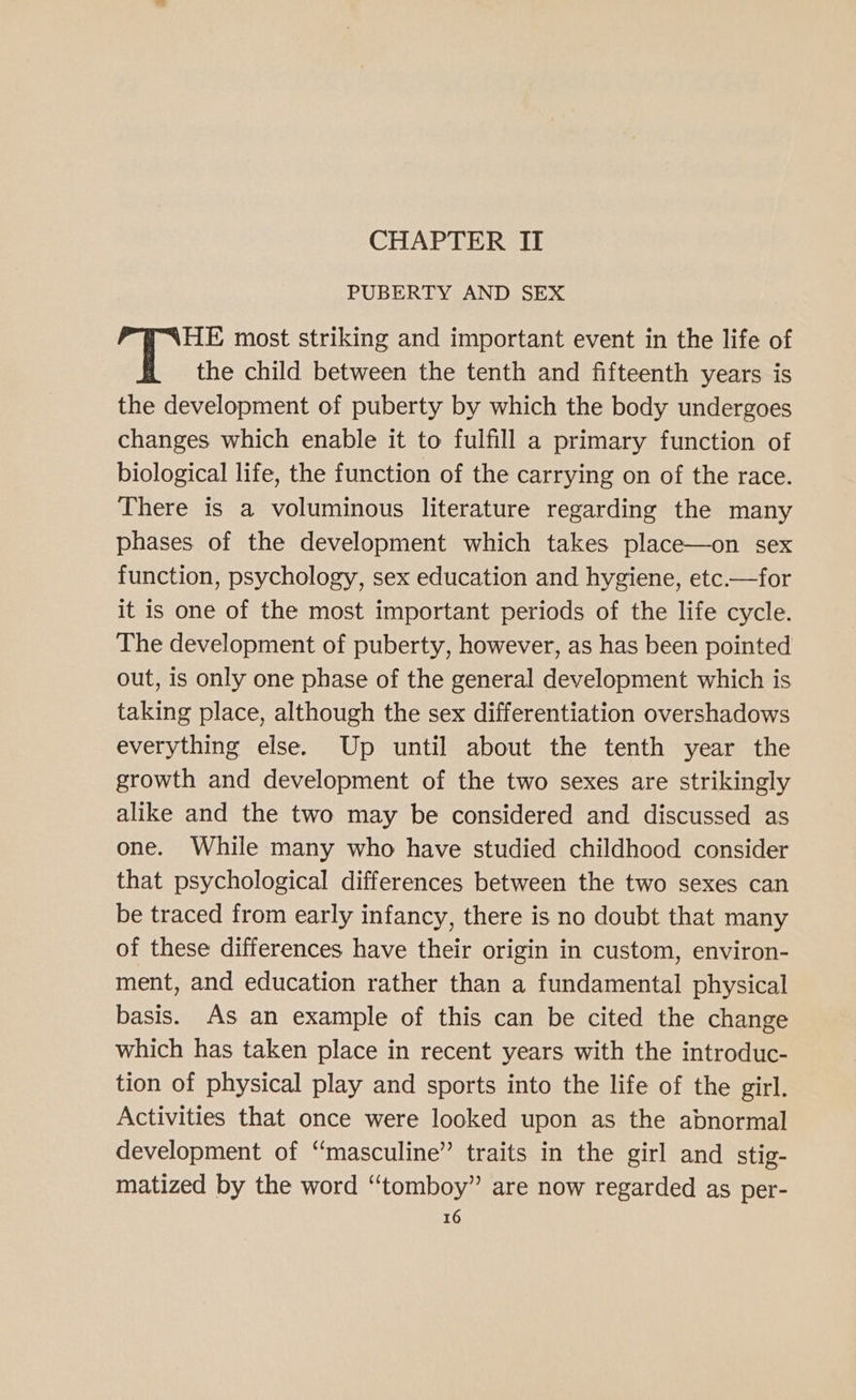 CHAPTER II PUBERTY AND SEX HE most striking and important event in the life of the child between the tenth and fifteenth years is the development of puberty by which the body undergoes changes which enable it to fulfill a primary function of biological life, the function of the carrying on of the race. There is a voluminous literature regarding the many phases of the development which takes place—on sex function, psychology, sex education and hygiene, etc.—for it is one of the most important periods of the life cycle. The development of puberty, however, as has been pointed out, is only one phase of the general development which is taking place, although the sex differentiation overshadows everything else. Up until about the tenth year the growth and development of the two sexes are strikingly alike and the two may be considered and discussed as one. While many who have studied childhood consider that psychological differences between the two sexes can be traced from early infancy, there is no doubt that many of these differences have their origin in custom, environ- ment, and education rather than a fundamental physical basis. As an example of this can be cited the change which has taken place in recent years with the introduc- tion of physical play and sports into the life of the girl. Activities that once were looked upon as the abnormal development of “masculine” traits in the girl and stig- matized by the word “tomboy” are now regarded as per-