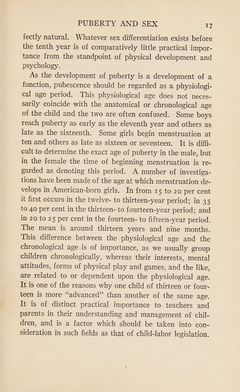 fectly natural. Whatever sex differentiation exists before the tenth year is of comparatively little practical impor- tance from the standpoint of physical development and psychology. As the development of puberty is a development of a function, pubescence should be regarded as a physiologi- cal age period. This physiological age does not neces- sarily coincide with the anatomical or chronological age of the child and the two are often confused. Some boys reach puberty as early as the eleventh year and others as late as the sixteenth. Some girls begin menstruation at ten and others as late as sixteen or seventeen. It is diffi- cult to determine the exact age of puberty in the male, but in the female the time of beginning menstruation is re- garded as denoting this period. A number of investiga- tions have been made of the age at which menstruation de- velops in American-born girls. In from 15 to 20 per cent it first occurs in the twelve- to thirteen-year period; in 35 to 40 per cent in the thirteen- to fourteen-year period; and in 20 to 25 per cent in the fourteen- to fifteen-year period. The mean is around thirteen years and nine months. This difference between the physiological age and the chronological age is of importance, as we usually group children chronologically, whereas their interests, mental attitudes, forms of physical play and games, and the like, are related to or dependent upon the physiological age. It is one of the reasons why one child of thirteen or four- teen is more “advanced” than another of the same age. It is of distinct practical importance to teachers and parents in their understanding and management of chil- dren, and is a factor which should be taken into con- sideration in such fields as that of child-labor legislation.