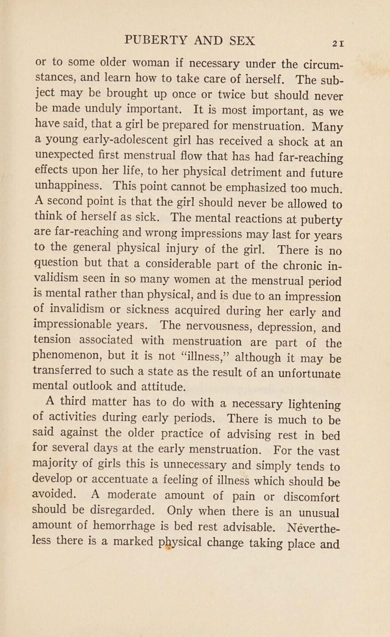 or to some older woman if necessary under the circum- stances, and learn how to take care of herself. The sub- ject may be brought up once or twice but should never be made unduly important. It is most important, as we have said, that a girl be prepared for menstruation. Many a young early-adolescent girl has received a shock at an unexpected first menstrual flow that has had far-reaching effects upon her life, to her physical detriment and future unhappiness. This point cannot be emphasized too much. A second point is that the girl should never be allowed to think of herself as sick. The mental reactions at puberty are far-reaching and wrong impressions may last for years to the general physical injury of the girl. There is no question but that a considerable part of the chronic in- validism seen in so many women at the menstrual period is mental rather than physical, and is due to an impression of invalidism or sickness acquired during her early and impressionable years. The nervousness, depression, and tension associated with menstruation are part of the phenomenon, but it is not “illness,” although it may be transferred to such a state as the result of an unfortunate mental outlook and attitude. A third matter has to do with a necessary lightening of activities during early periods. There is much to be said against the older practice of advising rest in bed for several days at the early menstruation. For the vast majority of girls this is unnecessary and simply tends to develop or accentuate a feeling of illness which should be avoided. A moderate amount of pain or discomfort should be disregarded. Only when there is an unusual amount of hemorrhage is bed rest advisable. Neéverthe- less there is a marked physical change taking place and