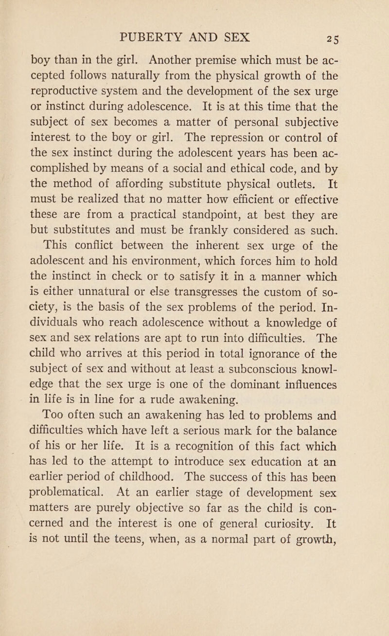 boy than in the girl. Another premise which must be ac- cepted follows naturally from the physical growth of the reproductive system and the development of the sex urge or instinct during adolescence. It is at this time that the subject of sex becomes a matter of personal subjective interest to the boy or girl. The repression or control of the sex instinct during the adolescent years has been ac- complished by means of a social and ethical code, and by the method of affording substitute physical outlets. It must be realized that no matter how efficient or effective these are from a practical standpoint, at best they are but substitutes and must be frankly considered as such. This conflict between the inherent sex urge of the adolescent and his environment, which forces him to hold the instinct in check or to satisfy it in a manner which is either unnatural or else transgresses the custom of so- ciety, is the basis of the sex problems of the period. In- dividuals who reach adolescence without a knowledge of sex and sex relations are apt to run into difficulties. The child who arrives at this period in total ignorance of the subject of sex and without at least a subconscious knowl- edge that the sex urge is one of the dominant influences in life is in line for a rude awakening. Too often such an awakening has led to problems and difficulties which have left a serious mark for the balance of his or her life. It is a recognition of this fact which has led to the attempt to introduce sex education at an earlier period of childhood. The success of this has been problematical. At an earlier stage of development sex matters are purely objective so far as the child is con- cerned and the interest is one of general curiosity. It is not until the teens, when, as a normal part of growth,