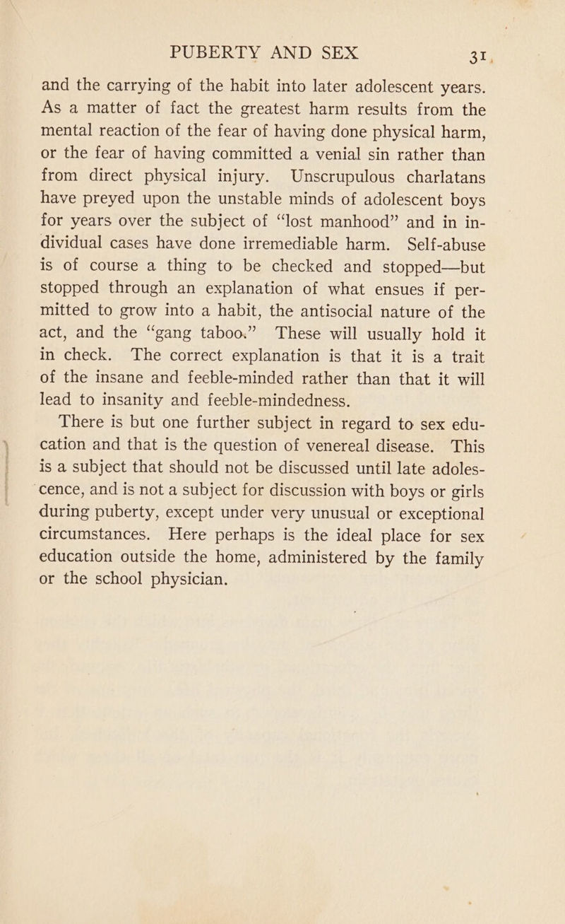 and the carrying of the habit into later adolescent years. As a matter of fact the greatest harm results from the mental reaction of the fear of having done physical harm, or the fear of having committed a venial sin rather than from direct physical injury. Unscrupulous charlatans have preyed upon the unstable minds of adolescent boys for years over the subject of “lost manhood” and in in- dividual cases have done irremediable harm. Self-abuse is of course a thing to be checked and stopped—but stopped through an explanation of what ensues if per- mitted to grow into a habit, the antisocial nature of the act, and the “gang taboo.” These will usually hold it in check. The correct explanation is that it is a trait of the insane and feeble-minded rather than that it will lead to insanity and feeble-mindedness. There is but one further subject in regard to sex edu- cation and that is the question of venereal disease. This is a subject that should not be discussed until late adoles- cence, and is not a subject for discussion with boys or girls during puberty, except under very unusual or exceptional circumstances. Here perhaps is the ideal place for sex education outside the home, administered by the family or the school physician.