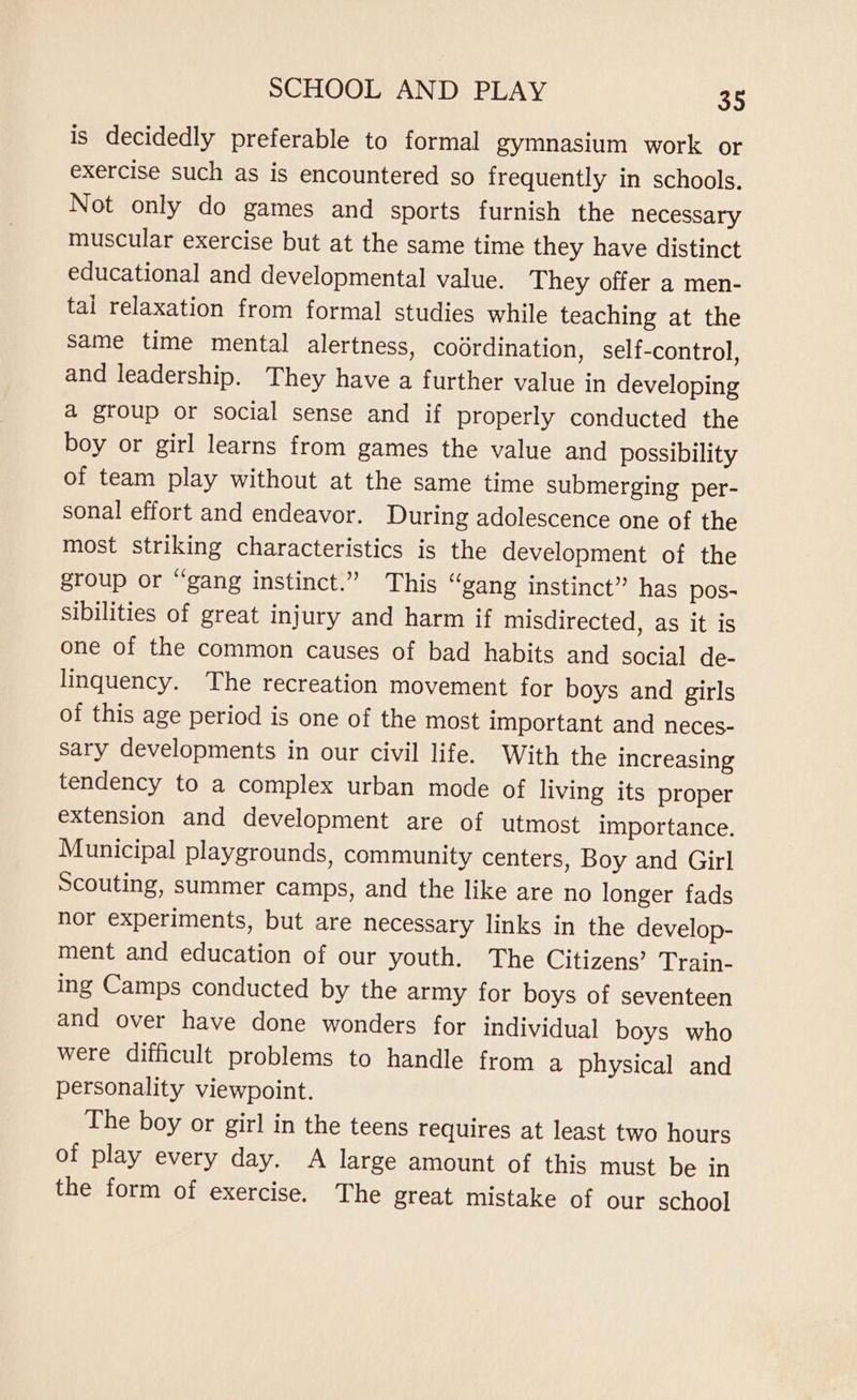 is decidedly preferable to formal gymnasium work or exercise such as is encountered so frequently in schools. Not only do games and sports furnish the necessary muscular exercise but at the same time they have distinct educational and developmental value. They offer a men- tal relaxation from formal studies while teaching at the same time mental alertness, coordination, self-control, and leadership. They have a further value in developing a group or social sense and if properly conducted the boy or girl learns from games the value and possibility of team play without at the same time submerging per- sonal effort and endeavor. During adolescence one of the most striking characteristics is the development of the group or “gang instinct.” This “gang instinct” has pos- sibilities of great injury and harm if misdirected, as it is one of the common causes of bad habits and social de- linquency. The recreation movement for boys and girls of this age period is one of the most important and neces- sary developments in our civil life. With the increasing tendency to a complex urban mode of living its proper extension and development are of utmost importance. Municipal playgrounds, community centers, Boy and Girl Scouting, summer camps, and the like are no longer fads nor experiments, but are necessary links in the develop- ment and education of our youth. The Citizens’ Train- ing Camps conducted by the army for boys of seventeen and over have done wonders for individual boys who were difficult problems to handle from a physical and personality viewpoint. The boy or girl in the teens requires at least two hours of play every day. A large amount of this must be in the form of exercise. The great mistake of our school