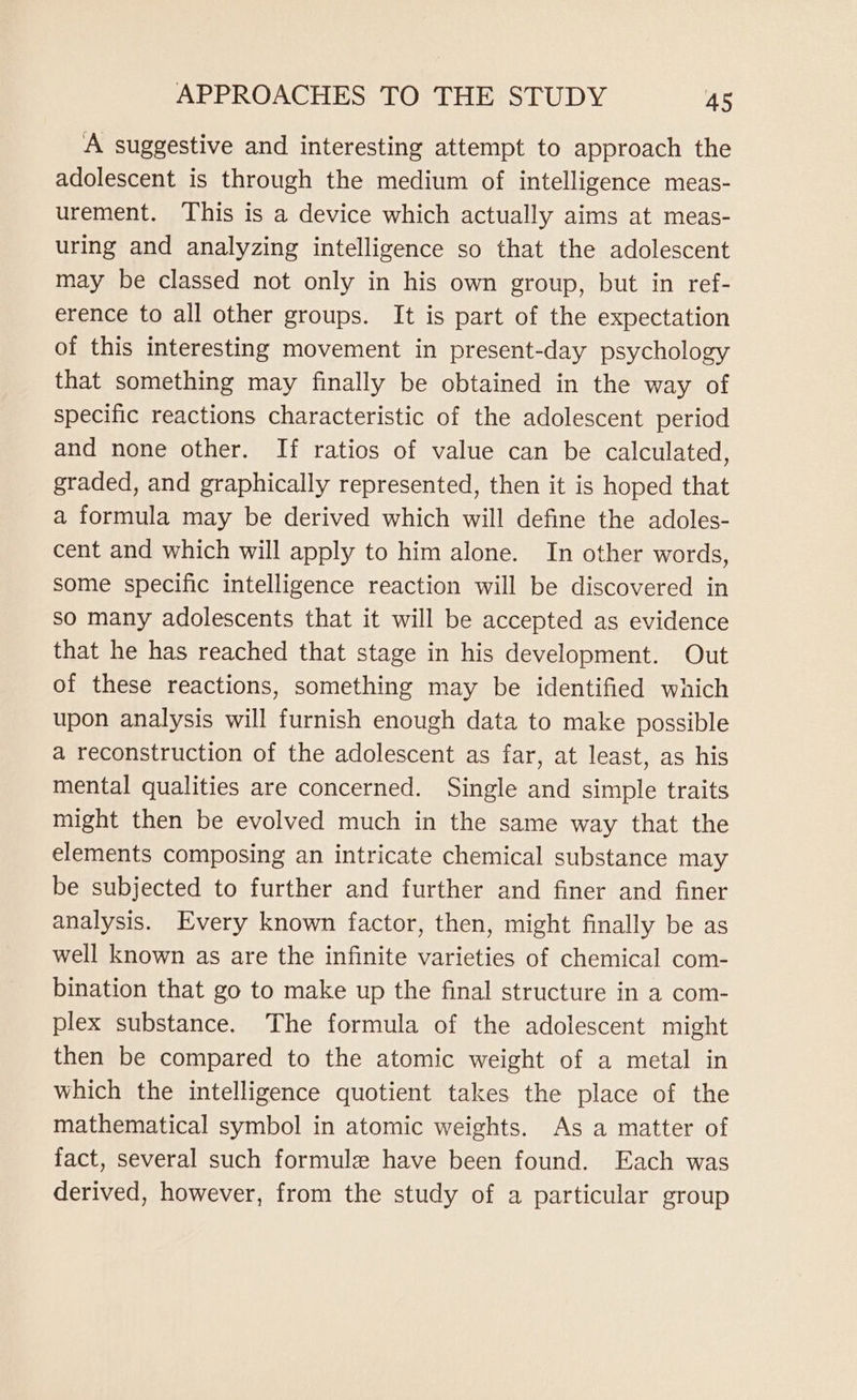 A suggestive and interesting attempt to approach the adolescent is through the medium of intelligence meas- urement. This is a device which actually aims at meas- uring and analyzing intelligence so that the adolescent may be classed not only in his own group, but in ref- erence to all other groups. It is part of the expectation of this interesting movement in present-day psychology that something may finally be obtained in the way of specific reactions characteristic of the adolescent period and none other. If ratios of value can be calculated, graded, and graphically represented, then it is hoped that a formula may be derived which will define the adoles- cent and which will apply to him alone. In other words, some specific intelligence reaction will be discovered in so many adolescents that it will be accepted as evidence that he has reached that stage in his development. Out of these reactions, something may be identified which upon analysis will furnish enough data to make possible a reconstruction of the adolescent as far, at least, as his mental qualities are concerned. Single and simple traits might then be evolved much in the same way that the elements composing an intricate chemical substance may be subjected to further and further and finer and finer analysis. Every known factor, then, might finally be as well known as are the infinite varieties of chemical com- bination that go to make up the final structure in a com- plex substance. The formula of the adolescent might then be compared to the atomic weight of a metal in which the intelligence quotient takes the place of the mathematical symbol in atomic weights. As a matter of fact, several such formule have been found. Each was derived, however, from the study of a particular group