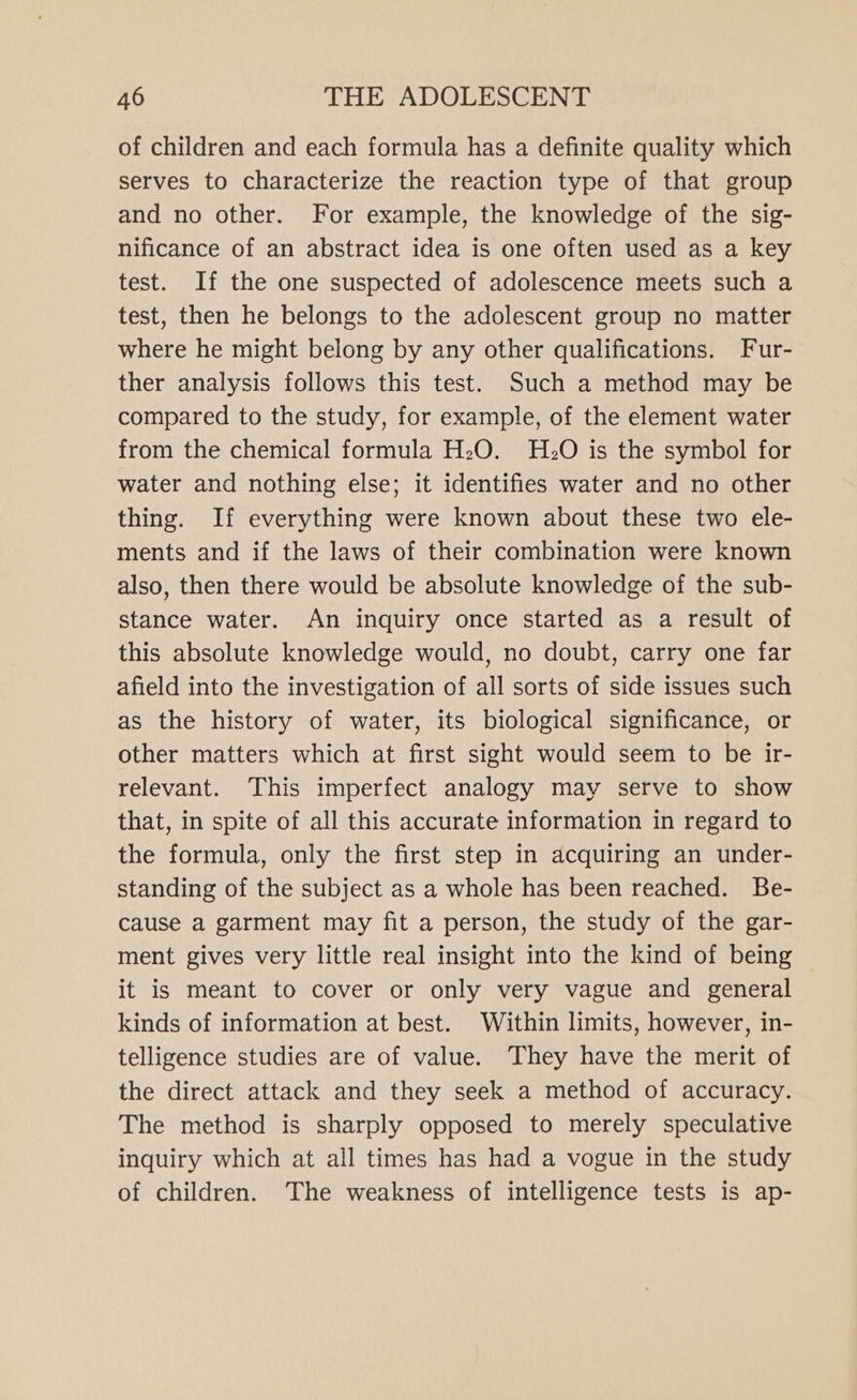 of children and each formula has a definite quality which serves to characterize the reaction type of that group and no other. For example, the knowledge of the sig- nificance of an abstract idea is one often used as a key test. If the one suspected of adolescence meets such a test, then he belongs to the adolescent group no matter where he might belong by any other qualifications. Fur- ther analysis follows this test. Such a method may be compared to the study, for example, of the element water from the chemical formula H:O. H:O is the symbol for water and nothing else; it identifies water and no other thing. If everything were known about these two ele- ments and if the laws of their combination were known also, then there would be absolute knowledge of the sub- stance water. An inquiry once started as a result of this absolute knowledge would, no doubt, carry one far afield into the investigation of all sorts of side issues such as the history of water, its biological significance, or other matters which at first sight would seem to be ir- relevant. This imperfect analogy may serve to show that, in spite of all this accurate information in regard to the formula, only the first step in acquiring an under- standing of the subject as a whole has been reached. Be- cause a garment may fit a person, the study of the gar- ment gives very little real insight into the kind of being it is meant to cover or only very vague and general kinds of information at best. Within limits, however, in- telligence studies are of value. They have the merit of the direct attack and they seek a method of accuracy. The method is sharply opposed to merely speculative inquiry which at all times has had a vogue in the study of children. The weakness of intelligence tests is ap-