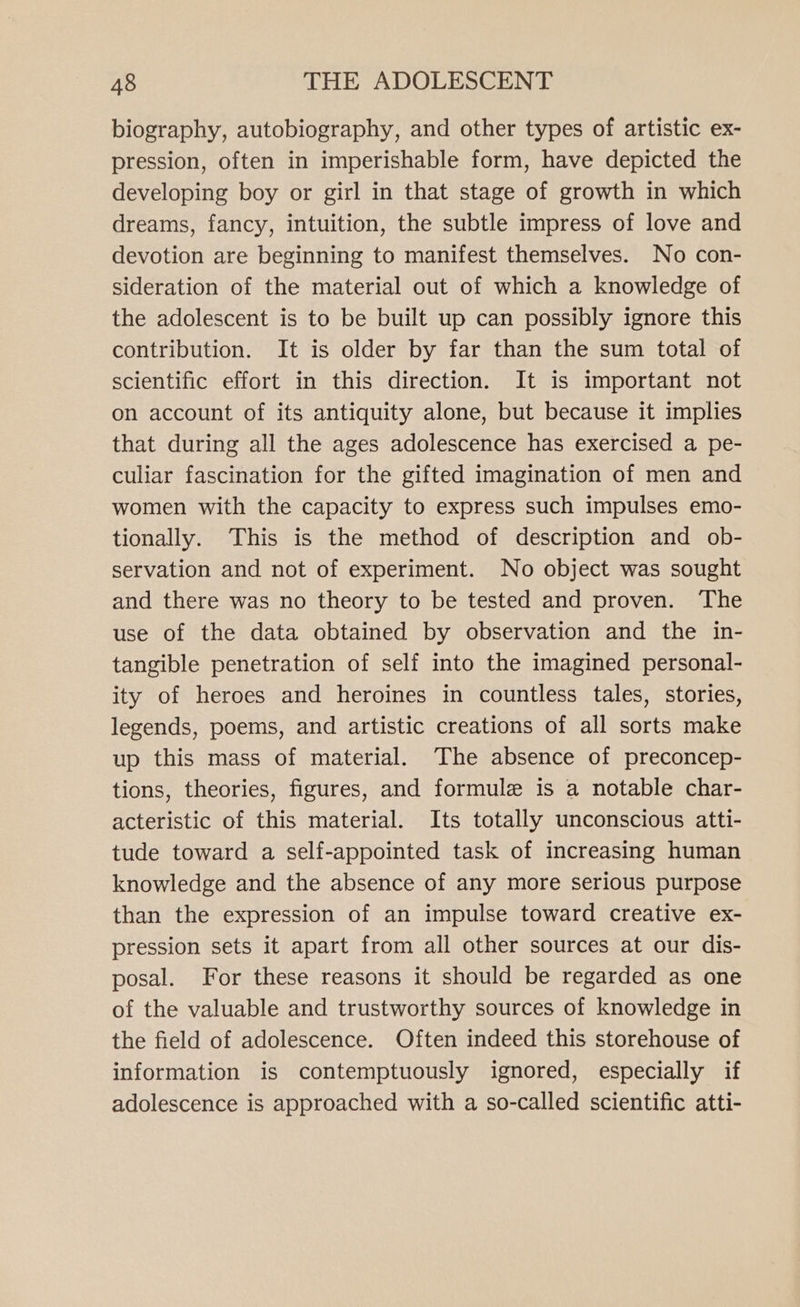 biography, autobiography, and other types of artistic ex- pression, often in imperishable form, have depicted the developing boy or girl in that stage of growth in which dreams, fancy, intuition, the subtle impress of love and devotion are beginning to manifest themselves. No con- sideration of the material out of which a knowledge of the adolescent is to be built up can possibly ignore this contribution. It is older by far than the sum total of scientific effort in this direction. It is important not on account of its antiquity alone, but because it implies that during all the ages adolescence has exercised a pe- culiar fascination for the gifted imagination of men and women with the capacity to express such impulses emo- tionally. This is the method of description and ob- servation and not of experiment. No object was sought and there was no theory to be tested and proven. The use of the data obtained by observation and the in- tangible penetration of self into the imagined personal- ity of heroes and heroines in countless tales, stories, legends, poems, and artistic creations of all sorts make up this mass of material. The absence of preconcep- tions, theories, figures, and formule is a notable char- acteristic of this material. Its totally unconscious atti- tude toward a self-appointed task of increasing human knowledge and the absence of any more serious purpose than the expression of an impulse toward creative ex- pression sets it apart from all other sources at our dis- posal. For these reasons it should be regarded as one of the valuable and trustworthy sources of knowledge in the field of adolescence. Often indeed this storehouse of information is contemptuously ignored, especially if adolescence is approached with a so-called scientific atti-