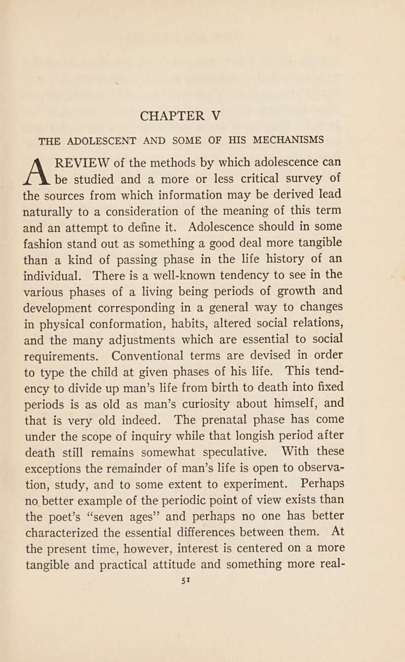 CHAPTER V THE ADOLESCENT AND SOME OF HIS MECHANISMS REVIEW of the methods by which adolescence can be studied and a more or less critical survey of the sources from which information may be derived lead naturally to a consideration of the meaning of this term and an attempt to define it. Adolescence should in some fashion stand out as something a good deal more tangible than a kind of passing phase in the life history of an individual. There is a well-known tendency to see in the various phases of a living being periods of growth and development corresponding in a general way to changes in physical conformation, habits, altered social relations, and the many adjustments which are essential to social requirements. Conventional terms are devised in order to type the child at given phases of his life. This tend- ency to divide up man’s life from birth to death into fixed periods is as old as man’s curiosity about himself, and that is very old indeed. The prenatal phase has come under the scope of inquiry while that longish period after death still remains somewhat speculative. With these exceptions the remainder of man’s life is open to observa- tion, study, and to some extent to experiment. Perhaps no better example of the periodic point of view exists than the poet’s “seven ages” and perhaps no one has better characterized the essential differences between them. At the present time, however, interest is centered on a more tangible and practical attitude and something more real-