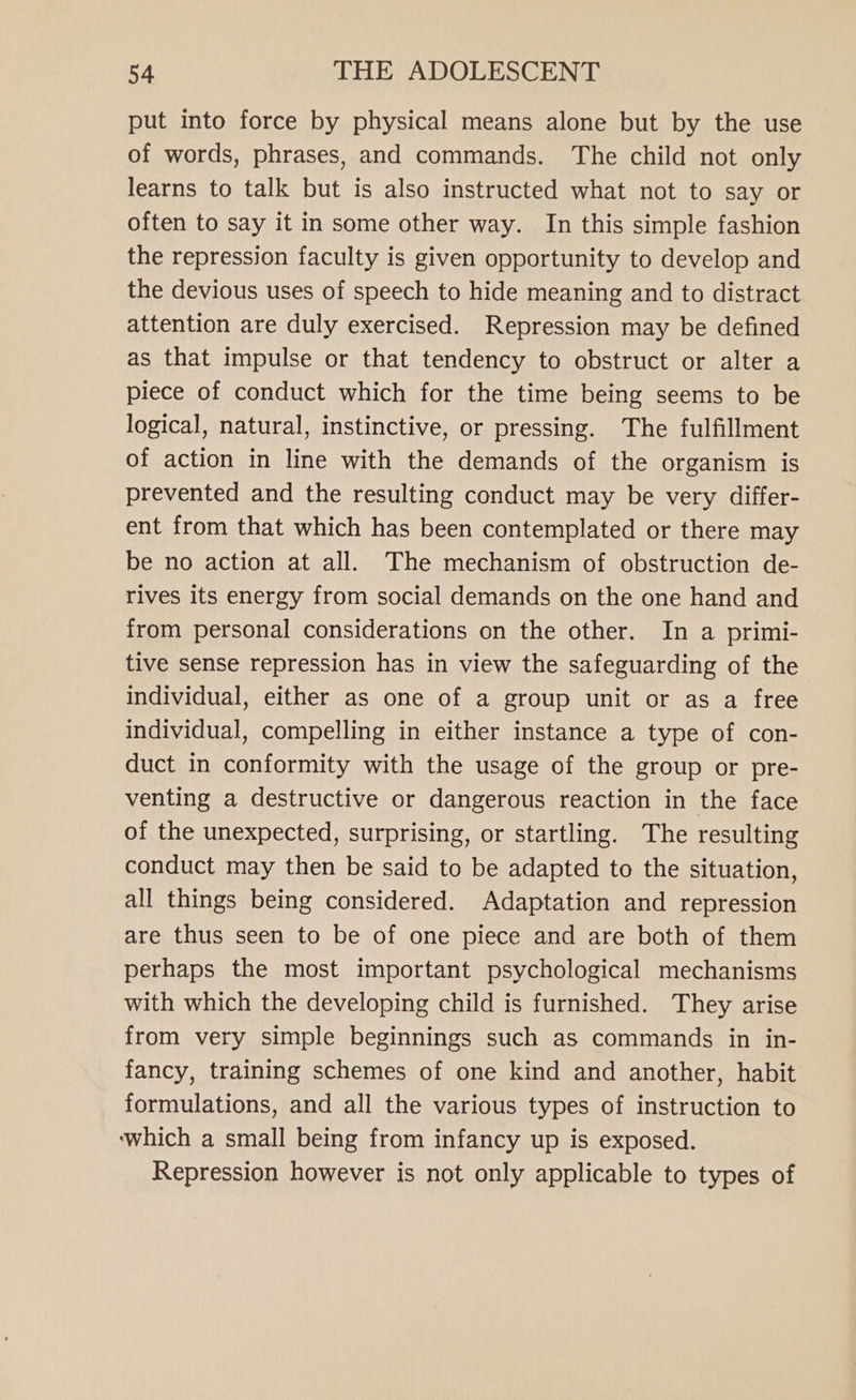 put into force by physical means alone but by the use of words, phrases, and commands. The child not only learns to talk but is also instructed what not to say or often to say it in some other way. In this simple fashion the repression faculty is given opportunity to develop and the devious uses of speech to hide meaning and to distract attention are duly exercised. Repression may be defined as that impulse or that tendency to obstruct or alter a piece of conduct which for the time being seems to be logical, natural, instinctive, or pressing. The fulfillment of action in line with the demands of the organism is prevented and the resulting conduct may be very differ- ent from that which has been contemplated or there may be no action at all. The mechanism of obstruction de- rives its energy from social demands on the one hand and from personal considerations on the other. In a primi- tive sense repression has in view the safeguarding of the individual, either as one of a group unit or as a free individual, compelling in either instance a type of con- duct in conformity with the usage of the group or pre- venting a destructive or dangerous reaction in the face of the unexpected, surprising, or startling. The resulting conduct may then be said to be adapted to the situation, all things being considered. Adaptation and repression are thus seen to be of one piece and are both of them perhaps the most important psychological mechanisms with which the developing child is furnished. They arise from very simple beginnings such as commands in in- fancy, training schemes of one kind and another, habit formulations, and all the various types of instruction to ‘which a small being from infancy up is exposed. Repression however is not only applicable to types of