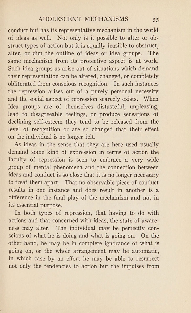 conduct but has its representative mechanism in the world of ideas as well. Not only is it possible to alter or ob- struct types of action but it is equally feasible to obstruct, alter, or dim the outline of ideas or idea groups. The same mechanism from its protective aspect is at work. Such idea groups as arise out of situations which demand their representation can be altered, changed, or completely obliterated from conscious recognition. In such instances the repression arises out of a purely personal necessity and the social aspect of repression scarcely exists. When idea groups are of themselves distasteful, unpleasing, lead to disagreeable feelings, or produce sensations of declining self-esteem they tend to be released from the level of recognition or are so changed that their effect on the individual is no longer felt. As ideas in the sense that they are here used usually demand some kind of expression in terms of action the faculty of repression is seen to embrace a very wide group of mental phenomena and the connection between ideas and conduct is so close that it is no longer necessary to treat them apart. That no observable piece of conduct results in one instance and does result in another is a difference in the final play of the mechanism and not in its essential purpose. In both types of repression, that having to do with actions and that concerned with ideas, the state of aware- ness may alter. The individual may be perfectly con- scious of what he is doing and what is going on. On the other hand, he may be in complete ignorance of what is going on, or the whole arrangement may be automatic, in which case by an effort he may be able to resurrect not only the tendencies to action but the impulses from