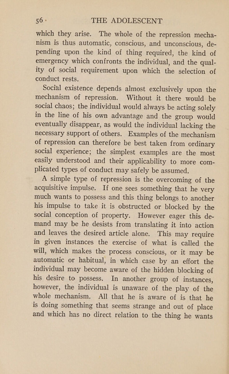 which they arise. The whole of the repression mecha- nism is thus automatic, conscious, and unconscious, de- pending upon the kind of thing required, the kind of emergency which confronts the individual, and the qual- ity of social requirement upon which the selection of conduct rests. Social existence depends almost exclusively upon the mechanism of repression. Without it there would be social chaos; the individual would always be acting solely in the line of his own advantage and the group would eventually disappear, as would the individual lacking the necessary support of others. Examples of the mechanism of repression can therefore be best taken from ordinary social experience; the simplest examples are the most easily understood and their applicability to more com- plicated types of conduct may safely be assumed. A simple type of repression is the overcoming of the acquisitive impulse. If one sees something that he very much wants to possess and this thing belongs to another his impulse to take it is obstructed or blocked by the social conception of property. However eager this de- mand may be he desists from translating it into action and leaves the desired article alone. This may require in given instances the exercise of what is called the will, which makes the process conscious, or it may be automatic or habitual, in which case by an effort the individual may become aware of the hidden blocking of his desire to possess. In another group of instances, however, the individual is unaware of the play of the whole mechanism. All that he is aware of is that he is doing something that seems strange and out of place and which has no direct relation to the thing he wants