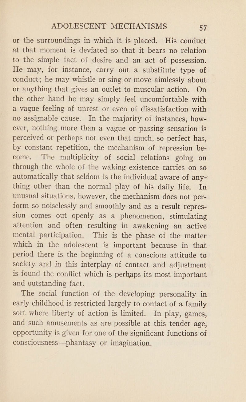 or the surroundings in which it is placed. His conduct at that moment is deviated so that it bears no relation to the simple fact of desire and an act of possession. He may, for instance, carry out a substitute type of conduct; he may whistle or sing or move aimlessly about or anything that gives an outlet to muscular action. On the other hand he may simply feel uncomfortable with a vague feeling of unrest or even of dissatisfaction with no assignable cause. In the majority of instances, how- ever, nothing more than a vague or passing sensation is perceived or perhaps not even that much, so perfect has, by constant repetition, the mechanism of repression be- come. The multiplicity of social relations going on through the whole of the waking existence carries on so automatically that seldom is the individual aware of any- thing other than the normal play of his daily life. In unusual situations, however, the mechanism does not per- form so noiselessly and smoothly and as a result repres- sion comes out openly as a phenomenon, stimulating attention and often resulting in awakening an active mental participation. This is the phase of the matter which in the adolescent is important because in that period there is the beginning of a conscious attitude to society and in this interplay of contact and adjustment is found the conflict which is perhaps its most important and outstanding fact. The social function of the developing personality in early childhood is restricted largely to contact of a family sort where liberty of action is limited. In play, games, and such amusements as are possible at this tender age, opportunity is given for one of the significant functions of consciousness—phantasy or imagination.