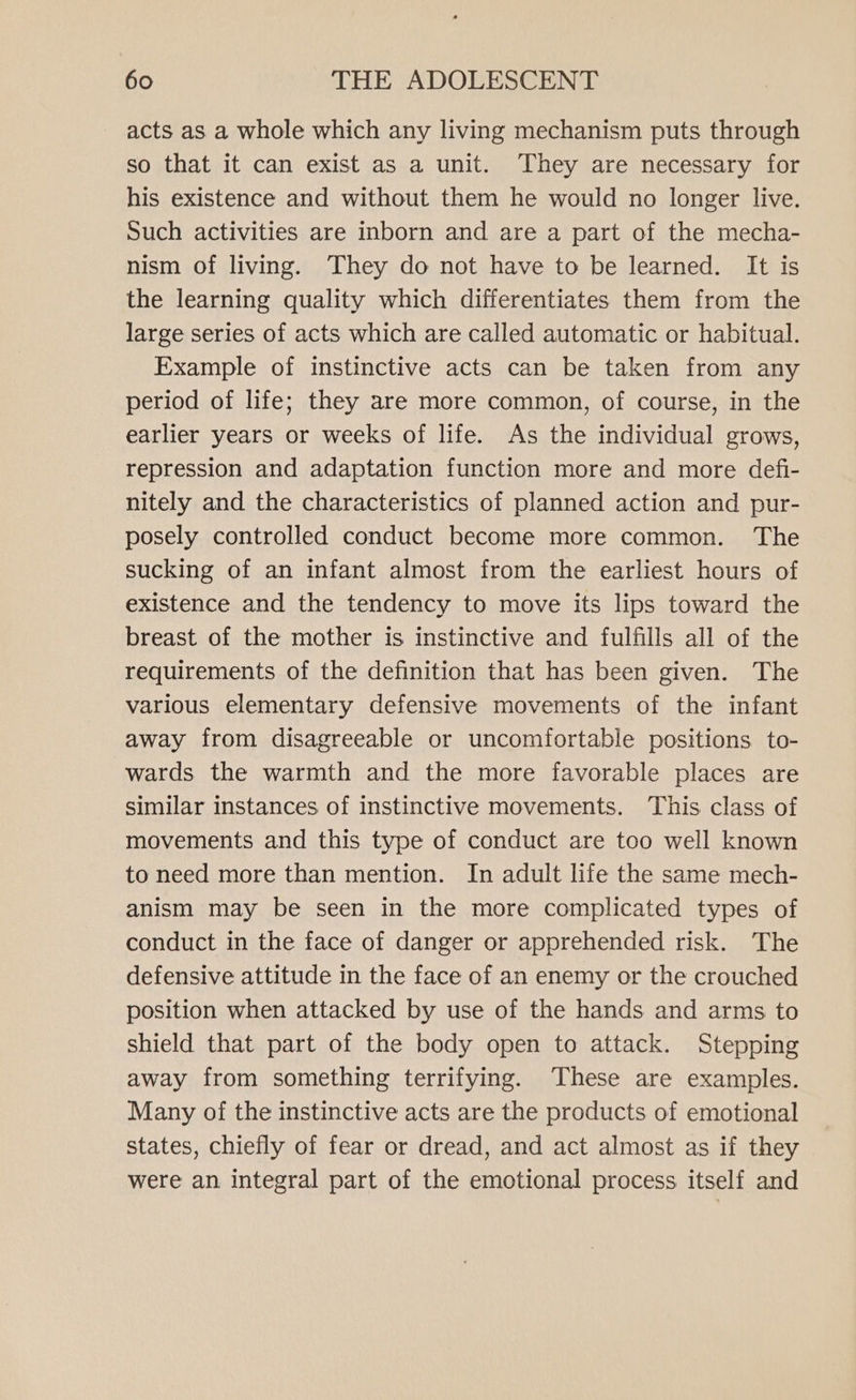 acts as a whole which any living mechanism puts through so that it can exist as a unit. They are necessary for his existence and without them he would no longer live. Such activities are inborn and are a part of the mecha- nism of living. They do not have to be learned. It is the learning quality which differentiates them from the large series of acts which are called automatic or habitual. Example of instinctive acts can be taken from any period of life; they are more common, of course, in the earlier years or weeks of life. As the individual grows, repression and adaptation function more and more defi- nitely and the characteristics of planned action and pur- posely controlled conduct become more common. The sucking of an infant almost from the earliest hours of existence and the tendency to move its lips toward the breast of the mother is instinctive and fulfills all of the requirements of the definition that has been given. The various elementary defensive movements of the infant away from disagreeable or uncomfortable positions to- wards the warmth and the more favorable places are similar instances of instinctive movements. This class of movements and this type of conduct are too well known to need more than mention. In adult life the same mech- anism may be seen in the more complicated types of conduct in the face of danger or apprehended risk. The defensive attitude in the face of an enemy or the crouched position when attacked by use of the hands and arms to shield that part of the body open to attack. Stepping away from something terrifying. These are examples. Many of the instinctive acts are the products of emotional states, chiefly of fear or dread, and act almost as if they were an integral part of the emotional process itself and