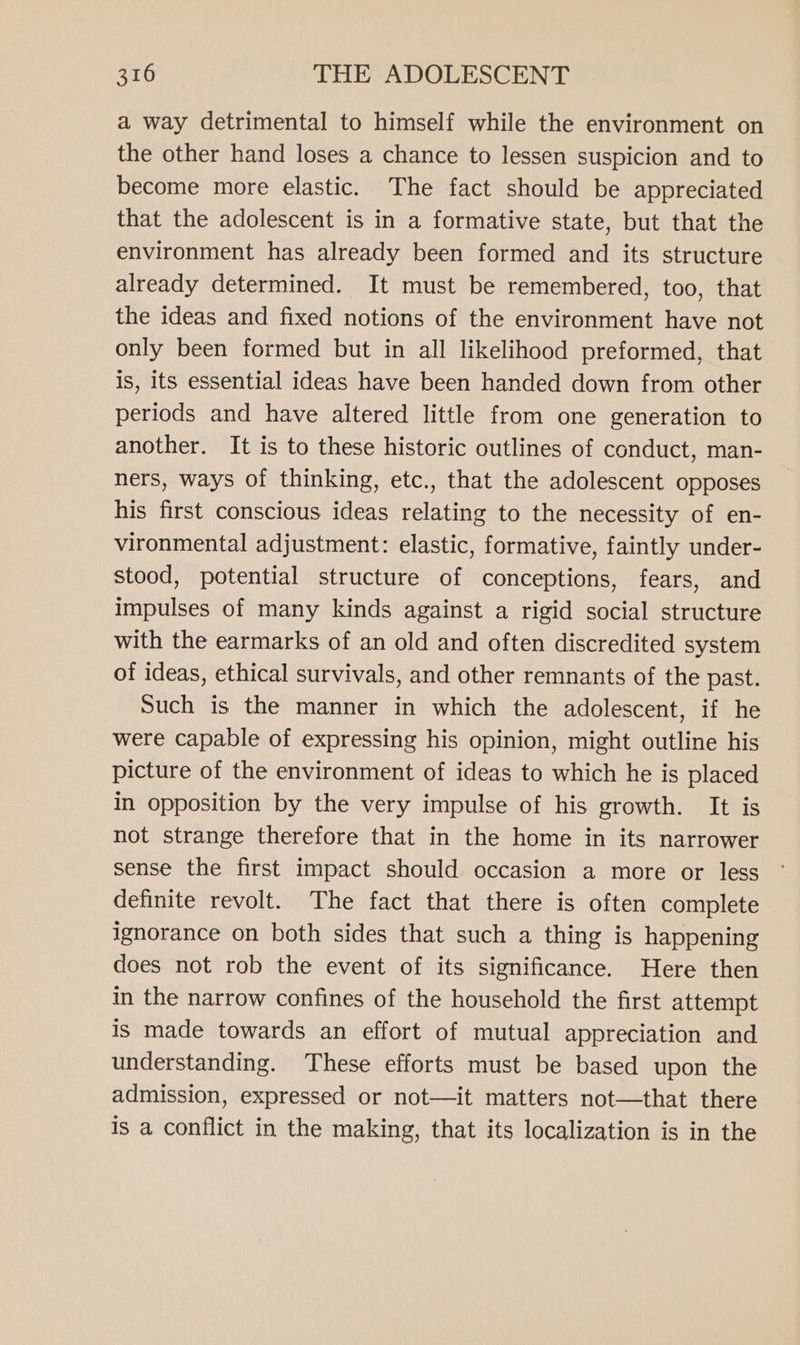 a way detrimental to himself while the environment on the other hand loses a chance to lessen suspicion and to become more elastic. The fact should be appreciated that the adolescent is in a formative state, but that the environment has already been formed and its structure already determined. It must be remembered, too, that the ideas and fixed notions of the environment have not only been formed but in all likelihood preformed, that is, its essential ideas have been handed down from other periods and have altered little from one generation to another. It is to these historic outlines of conduct, man- ners, ways of thinking, etc., that the adolescent opposes his first conscious ideas relating to the necessity of en- vironmental adjustment: elastic, formative, faintly under- stood, potential structure of conceptions, fears, and impulses of many kinds against a rigid social structure with the earmarks of an old and often discredited system of ideas, ethical survivals, and other remnants of the past. Such is the manner in which the adolescent, if he were capable of expressing his opinion, might outline his picture of the environment of ideas to which he is placed in opposition by the very impulse of his growth. It is not strange therefore that in the home in its narrower sense the first impact should occasion a more or less definite revolt. The fact that there is often complete ignorance on both sides that such a thing is happening does not rob the event of its significance. Here then in the narrow confines of the household the first attempt is made towards an effort of mutual appreciation and understanding. These efforts must be based upon the admission, expressed or not—it matters not—that there is a conflict in the making, that its localization is in the