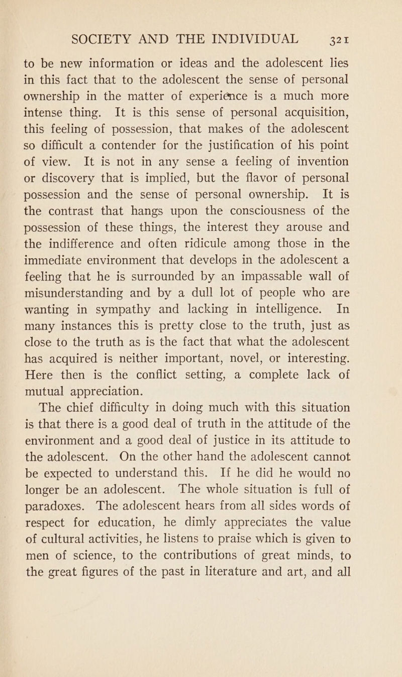to be new information or ideas and the adolescent lies in this fact that to the adolescent the sense of personal ownership in the matter of experience is a much more intense thing. It is this sense of personal acquisition, this feeling of possession, that makes of the adolescent so difficult a contender for the justification of his point of view. It is not in any sense a feeling of invention or discovery that is implied, but the flavor of personal possession and the sense of personal ownership. It is the contrast that hangs upon the consciousness of the possession of these things, the interest they arouse and the indifference and often ridicule among those in the immediate environment that develops in the adolescent a feeling that he is surrounded by an impassable wall of misunderstanding and by a dull lot of people who are wanting in sympathy and lacking in intelligence. In many instances this is pretty close to the truth, just as close to the truth as is the fact that what the adolescent has acquired is neither important, novel, or interesting. Here then is the conflict setting, a complete lack of mutual appreciation. The chief difficulty in doing much with this situation is that there is a good deal of truth in the attitude of the environment and a good deal of justice in its attitude to the adolescent. On the other hand the adolescent cannot be expected to understand this. If he did he would no longer be an adolescent. The whole situation is full of paradoxes. The adolescent hears from all sides words of respect for education, he dimly appreciates the value of cultural activities, he listens to praise which is given to men of science, to the contributions of great minds, to the great figures of the past in literature and art, and all