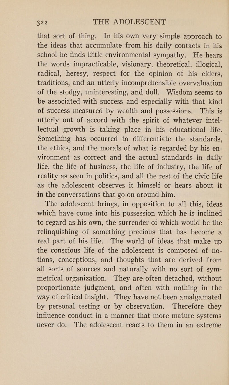 that sort of thing. In his own very simple approach to the ideas that accumulate from his daily contacts in his school he finds little environmental sympathy. He hears the words impracticable, visionary, theoretical, illogical, radical, heresy, respect for the opinion of his elders, traditions, and an utterly incomprehensible overvaluation of the stodgy, uninteresting, and dull. Wisdom seems to be associated with success and especially with that kind of success measured by wealth and possessions. This is utterly out of accord with the spirit of whatever intel- lectual growth is taking place in his educational life. Something has occurred to differentiate the standards, the ethics, and the morals of what is regarded by his en- vironment as correct and the actual standards in daily life, the life of business, the life of industry, the life of reality as seen in politics, and all the rest of the civic life as the adolescent observes it himself or hears about it in the conversations that go on around him. The adolescent brings, in opposition to all this, ideas which have come into his possession which he is inclined to regard as his own, the surrender of which would be the relinquishing of something precious that has become a real part of his life. The world of ideas that make up the conscious life of the adolescent is composed of no- tions, conceptions, and thoughts that are derived from all sorts of sources and naturally with no sort of sym- metrical organization. They are often detached, without proportionate judgment, and often with nothing in the way of critical insight. They have not been amalgamated by personal testing or by observation. Therefore they influence conduct in a manner that more mature systems never do. The adolescent reacts to them in an extreme