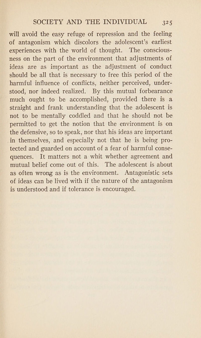 will avoid the easy refuge of repression and the feeling of antagonism which discolors the adolescent’s earliest experiences with the world of thought. The conscious- ness on the part of the environment that adjustments of ideas are as important as the adjustment of conduct should be all that is necessary to free this period of the harmful influence of conflicts, neither perceived, under- stood, nor indeed realized. By this mutual forbearance much ought to be accomplished, provided there is a straight and frank understanding that the adolescent is not to be mentally coddled and that he should not be permitted to get the notion that the environment is on the defensive, so to speak, nor that his ideas are important in themselves, and especially not that he is being pro- tected and guarded on account of a fear of harmful conse- quences. It matters not a whit whether agreement and mutual belief come out of this. The adolescent is about as often wrong as is the environment. Antagonistic sets of ideas can be lived with if the nature of the antagonism is understood and if tolerance is encouraged.