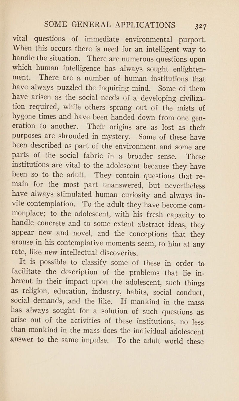 vital questions of immediate environmental purport. When this occurs there is need for an intelligent way to handle the situation. There are numerous questions upon which human intelligence has always sought enlighten- ment. There are a number of human institutions that have always puzzled the inquiring mind. Some of them have arisen as the social needs of a developing civiliza- tion required, while others sprang out of the mists of bygone times and have been handed down from one gen- eration to another. Their origins are as lost as their purposes are shrouded in mystery. Some of these have been described as part of the environment and some are parts of the social fabric in a broader sense. These institutions are vital to the adolescent because they have been so to the adult. They contain questions that re- main for the most part unanswered, but nevertheless have always stimulated human curiosity and always in- vite contemplation. To the adult they have become com- monplace; to the adolescent, with his fresh capacity to handle concrete and to some extent abstract ideas, they appear new and novel, and the conceptions that they arouse in his contemplative moments seem, to him at any rate, like new intellectual discoveries. It is possible to classify some of these in order to facilitate the description of the problems that lie in- herent in their impact upon the adolescent, such things as religion, education, industry, habits, social conduct, social demands, and the like. If mankind in the mass has always sought for a solution of such questions as arise out of the activities of these institutions, no less than mankind in the mass does the individual adolescent answer to the same impulse. To the adult world these