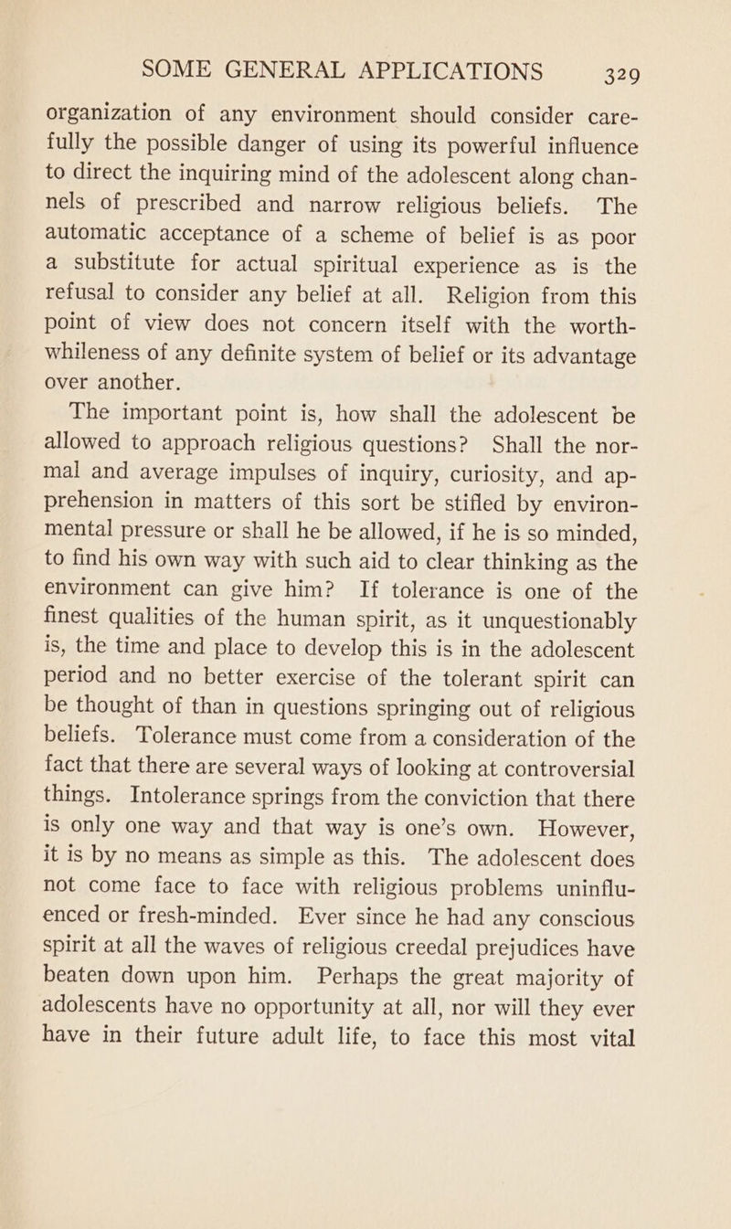 organization of any environment should consider care- fully the possible danger of using its powerful influence to direct the inquiring mind of the adolescent along chan- nels of prescribed and narrow religious beliefs. The automatic acceptance of a scheme of belief is as poor a substitute for actual spiritual experience as is the refusal to consider any belief at all. Religion from this point of view does not concern itself with the worth- whileness of any definite system of belief or its advantage over another. The important point is, how shall the adolescent be allowed to approach religious questions? Shall the nor- mal and average impulses of inquiry, curiosity, and ap- prehension in matters of this sort be stifled by environ- mental pressure or shall he be allowed, if he is so minded, to find his own way with such aid to clear thinking as the environment can give him? If tolerance is one of the finest qualities of the human spirit, as it unquestionably is, the time and place to develop this is in the adolescent period and no better exercise of the tolerant spirit can be thought of than in questions springing out of religious beliefs. Tolerance must come from a consideration of the fact that there are several ways of looking at controversial things. Intolerance springs from the conviction that there is only one way and that way is one’s own. However, it is by no means as simple as this. The adolescent does not come face to face with religious problems uninflu- enced or fresh-minded. Ever since he had any conscious spirit at all the waves of religious creedal prejudices have beaten down upon him. Perhaps the great majority of adolescents have no opportunity at all, nor will they ever have in their future adult life, to face this most vital