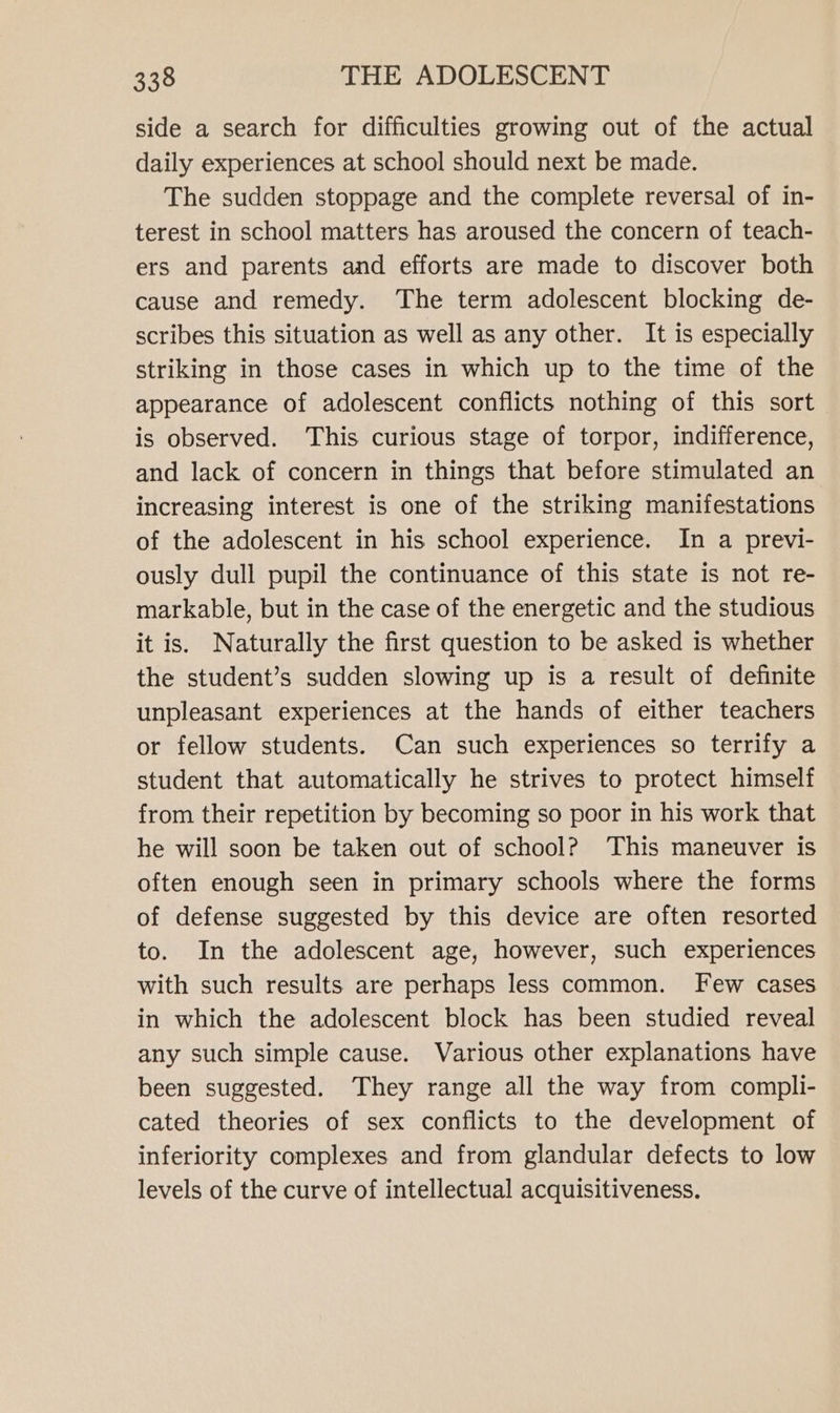 side a search for difficulties growing out of the actual daily experiences at school should next be made. The sudden stoppage and the complete reversal of in- terest in school matters has aroused the concern of teach- ers and parents and efforts are made to discover both cause and remedy. The term adolescent blocking de- scribes this situation as well as any other. It is especially striking in those cases in which up to the time of the appearance of adolescent conflicts nothing of this sort is observed. This curious stage of torpor, indifference, and lack of concern in things that before stimulated an increasing interest is one of the striking manifestations of the adolescent in his school experience. In a previ- ously dull pupil the continuance of this state is not re- markable, but in the case of the energetic and the studious it is. Naturally the first question to be asked is whether the student’s sudden slowing up is a result of definite unpleasant experiences at the hands of either teachers or fellow students. Can such experiences so terrify a student that automatically he strives to protect himself from their repetition by becoming so poor in his work that he will soon be taken out of school? This maneuver is often enough seen in primary schools where the forms of defense suggested by this device are often resorted to. In the adolescent age, however, such experiences with such results are perhaps less common. Few cases in which the adolescent block has been studied reveal any such simple cause. Various other explanations have been suggested. They range all the way from compli- cated theories of sex conflicts to the development of inferiority complexes and from glandular defects to low levels of the curve of intellectual acquisitiveness.