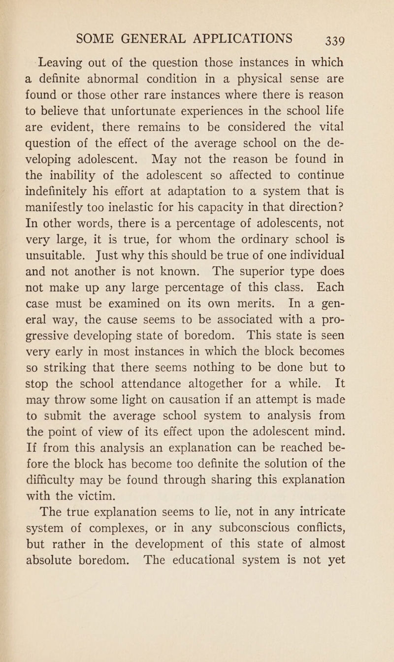 ‘Leaving out of the question those instances in which a definite abnormal condition in a physical sense are found or those other rare instances where there is reason to believe that unfortunate experiences in the school life are evident, there remains to be considered the vital question of the effect of the average school on the de- veloping adolescent. May not the reason be found in the inability of the adolescent so affected to continue indefinitely his effort at adaptation to a system that is manifestly too inelastic for his capacity in that direction? In other words, there is a percentage of adolescents, not very large, it is true, for whom the ordinary school is unsuitable. Just why this should be true of one individual and not another is not known. The superior type does not make up any large percentage of this class. Each case must be examined on its own merits. In a gen- eral way, the cause seems to be associated with a pro- gressive developing state of boredom. ‘This state is seen very early in most instances in which the block becomes so striking that there seems nothing to be done but to stop the school attendance altogether for a while. It may throw some light on causation if an attempt is made to submit the average school system to analysis from the point of view of its effect upon the adolescent mind. If from this analysis an explanation can be reached be- fore the block has become too definite the solution of the difficulty may be found through sharing this explanation with the victim. The true explanation seems to lie, not in any intricate system of complexes, or in any subconscious conflicts, but rather in the development of this state of almost absolute boredom. The educational system is not yet