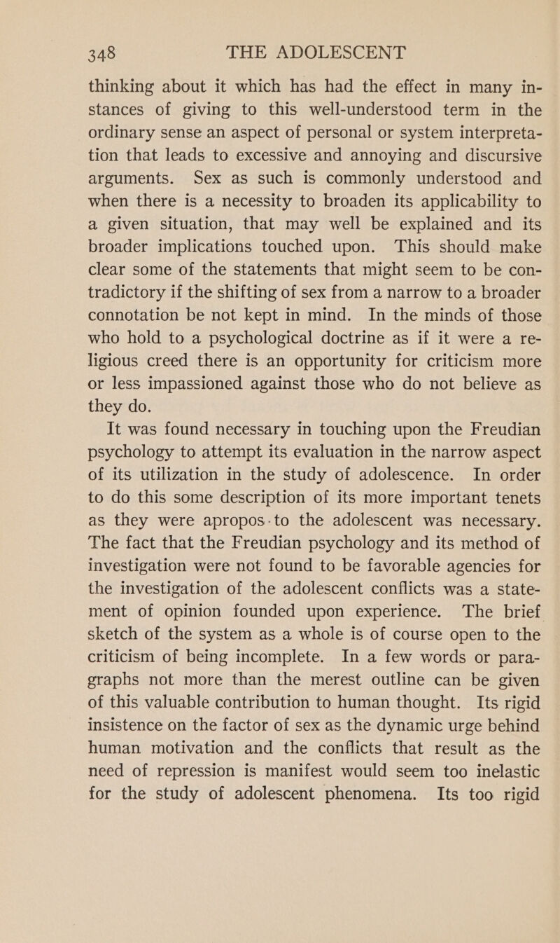 thinking about it which has had the effect in many in- stances of giving to this well-understood term in the ordinary sense an aspect of personal or system interpreta- tion that leads to excessive and annoying and discursive arguments. Sex as such is commonly understood and when there is a necessity to broaden its applicability to a given situation, that may well be explained and its broader implications touched upon. This should make clear some of the statements that might seem to be con- tradictory if the shifting of sex from a narrow to a broader connotation be not kept in mind. In the minds of those who hold to a psychological doctrine as if it were a re- ligious creed there is an opportunity for criticism more or less impassioned against those who do not believe as they do. It was found necessary in touching upon the Freudian psychology to attempt its evaluation in the narrow aspect of its utilization in the study of adolescence. In order to do this some description of its more important tenets as they were apropos-to the adolescent was necessary. The fact that the Freudian psychology and its method of investigation were not found to be favorable agencies for the investigation of the adolescent conflicts was a state- ment of opinion founded upon experience. The brief sketch of the system as a whole is of course open to the criticism of being incomplete. In a few words or para- graphs not more than the merest outline can be given of this valuable contribution to human thought. Its rigid insistence on the factor of sex as the dynamic urge behind human motivation and the conflicts that result as the need of repression is manifest would seem too inelastic for the study of adolescent phenomena. Its too rigid