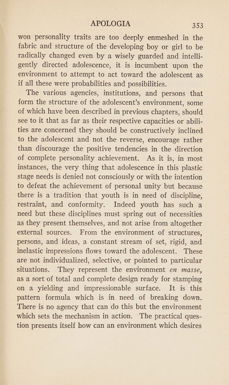 won personality traits are too deeply enmeshed in the fabric and structure of the developing boy or girl to be radically changed even by a wisely guarded and intelli- gently directed adolescence, it is incumbent upon the environment to attempt to act toward the adolescent as if all these were probabilities and possibilities. The various agencies, institutions, and persons that form the structure of the adolescent’s environment, some of which have been described in previous chapters, should see to it that as far as their respective capacities or abili- ties are concerned they should be constructively inclined to the adolescent and not the reverse, encourage rather than discourage the positive tendencies in the direction of complete personality achievement. As it is, in most instances, the very thing that adolescence in this plastic stage needs is denied not consciously or with the intention to defeat the achievement of personal unity but because there is a tradition that youth is in need of discipline, restraint, and conformity. Indeed youth has such a need but these disciplines must spring out of necessities as they present themselves, and not arise from altogether external sources. From the environment of structures, persons, and ideas, a constant stream of set, rigid, and inelastic impressions flows toward the adolescent. These are not individualized, selective, or pointed to particular situations. They represent the environment en masse, as a sort of total and complete design ready for stamping on a yielding and impressionable surface. It is this pattern formula which is in need of breaking down. There is no agency that can do this but the environment which sets the mechanism in action. The practical ques- tion presents itself how can an environment which desires