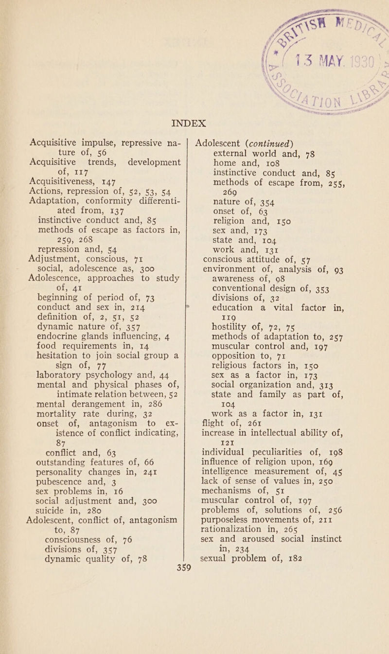 Acquisitive impulse, repressive na- ture of, 56 Acquisitive trends, development Giatl? Acquisitiveness, 147 Actions, repression of, 52, 53, 54 Adaptation, conformity differenti- ated from, 137 instinctive conduct and, 85 methods of escape as factors in, 259, 268 repression and, 54 Adjustment, conscious, 71 social, adolescence as, 300 Adolescence, approaches to study Of; 41 beginning of period of, 73 conduct and sex in, 214 definition of, 2, 51, 52 dynamic nature of, 357 endocrine glands influencing, 4 food requirements in, 14 hesitation to join social group a sign of, 77 laboratory psychology and, 44 mental and physical phases of, intimate relation between, 52 mental derangement in, 286 mortality rate during, 32 onset of, antagonism to ex- istence of conflict indicating, 87 conflict and, 63 outstanding features of, 66 personality changes in, 241 pubescence and, 3 sex problems in, 16 social adjustment and, 300 suicide in, 280 Adolescent, conflict of, antagonism to, 87 consciousness of, 76 divisions of, 357 dynamic quality of, 78 Adolescent (continued) external world and, 78 home and, 108 instinctive conduct and, 85 methods of escape from, 255, 269 nature of, 354 onset of, 63 religion and, 150 sex and, 173 state and, 104 work and, 131 conscious attitude of, 57 environment of, analysis of, 93 awareness of, 98 conventional design of, 353 divisions of, 32 education a vital factor in, 119 hostility of, 72, 75 methods of adaptation to, 257 muscular control and, 197 opposition to, 71 religious factors in, 150 sex as a factor in, 173 social organization and, 313 state and family as part of, 104 work as a factor in, 131 flight of, 261 increase in intellectual ability of, 121 individual peculiarities of, 108 influence of religion upon, 169 intelligence measurement of, 45 lack of sense of values in, 250 mechanisms of, 51 muscular control of, 197 problems of, solutions of, 256 purposeless movements of, 211 rationalization in, 265 sex and aroused social instinct in, 234 sexual problem of, 182