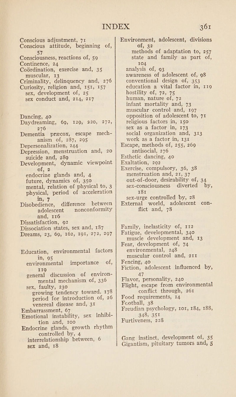 Conscious adjustment, 71 Conscious attitude, beginning of, 57 Consciousness, reactions of, 59 Continence, 24 Codrdination, exercise and, 35 muscular, I3 Criminality, delinquency and, 276 Curiosity, religion and, 151, 157 sex, development of, 25 sex conduct and, 214, 217 Dancing, 40 Daydreaming, 69, 129, 220, 272, 276 Dementia precox, escape mech- anism of, 287, 295 Depersonalization, 244 Depression, menstruation and, 20 suicide and, 289 Development, dynamic viewpoint of, 2 endocrine glands and, 4 future, dynamics of, 350 mental, relation of physical to, 3 physical, period of acceleration in, 7 Disobedience, difference between adolescent nonconformity and, 116 Dissatisfaction, 92 Dissociation states, sex and, 187 Dreams, 23, 69, 162, 191, 272, 297 Education, environmental factors Jn, 95 : environmental importance of, II9Q general discussion of environ- mental mechanism of, 336 sex, faulty, 230 growing tendency toward, 178 period for introduction of, 26 venereal disease and, 31 Embarrassment, 67 Emotional instability, sex inhibi- tion and, 100 Endocrine glands, growth rhythm controlled by, 4 interrelationship between, 6 sex and, 18 361 Environment, adolescent, divisions of, 32 methods of adaptation to, 257 state and family as part of, 104 analysis of, 93 awareness of adolescent of, 98 conventional design of, 353 education a vital factor in, I19 hostility of, 72, 75 human, nature of, 72 infant mortality and, 73 muscular control and, 197 opposition of adolescent to, 71 religious factors in, 150 sex as a factor in, 173 social organization and, 313 work as a factor in, 131 Escape, methods of, 255, 269 antisocial, 276 Esthetic dancing, 40 Exaltation, 2092 Exercise, compulsory, 36, 38 menstruation and, 21, 37 out-of-door, desirability of, 34 sex-consciousness diverted by, 181 sex-urge controlled by, 28 External world, adolescent con- flict and, 78 Family, inelasticity of, 112 Fatigue, developmental, 340 muscle development and, 13 Fear, development of, 74 environmental, 248 muscular control and, 211 Fencing, 40 Fiction, adolescent influenced by, 47 Flavor, personality, 240 Flight, escape from environmental conflict through, 261 Food requirements, 14 Football, 38 Freudian psychology, 101, 184, 188, 348, 351 Furtiveness, 228 Gang instinct, development of, 35 Gigantism, pituitary tumors and, 5