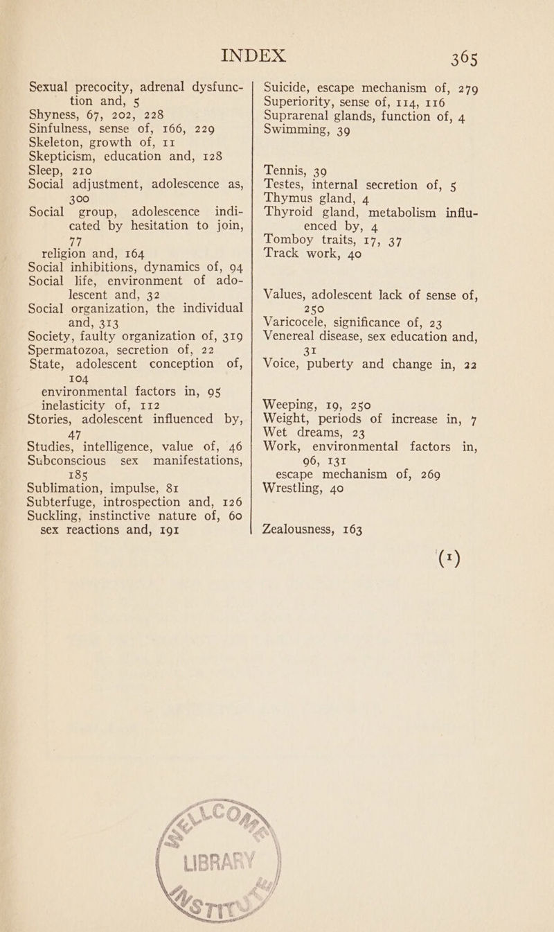 Sexual precocity, adrenal dysfunc- tion and, 5 Shyness, 67, 202, 228 Sinfulness, sense of, 166, 229 Skeleton, growth of, 11 Skepticism, education and, 128 Sleep, 210 Social adjustment, adolescence as, 300 Social group, adolescence indi- cated by hesitation to join, 77 religion and, 164 Social inhibitions, dynamics of, 94 Social life, environment of ado- lescent and, 32 Social organization, the individual and, 313 Society, faulty organization of, 319 Spermatozoa, secretion of, 22 State, adolescent conception of, 104 environmental factors in, 95 inelasticity of, 112 Stories, adolescent influenced by, 47 Studies, intelligence, value of, 46 Subconscious sex manifestations, 185 Sublimation, impulse, 81 Subterfuge, introspection and, 126 Suckling, instinctive nature of, 60 sex reactions and, Igr 365 Suicide, escape mechanism of, 279 Superiority, sense of, 114, 116 Suprarenal glands, function of, 4 Swimming, 39 Tennis, 39 Testes, internal secretion of, 5 Thymus gland, 4 Thyroid gland, metabolism influ- enced by, 4 Tomboy traits, 17, 37 Track work, 40 Values, adolescent lack of sense of, 250 Varicocele, significance of, 23 Venereal disease, sex education and, 31 Voice, puberty and change in, 22 Weeping, 19, 250 Weight, periods of increase in, 7 Wet dreams, 23 Work, environmental factors in, 96, 131 escape mechanism of, 269 Wrestling, 40 Zealousness, 163 ©)