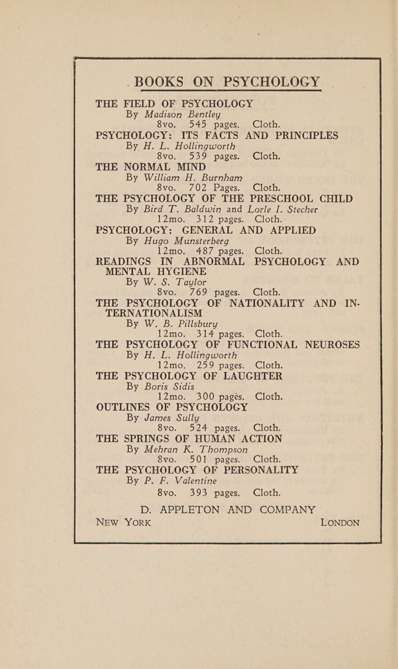 -BOOKS ON PSYCHOLOGY THE FIELD OF PSYCHOLOGY By Madison Bentley 8vo. _ 545 pages. Cloth. PSYCHOLOGY: ITS FACTS AND PRINCIPLES By H. L. Hollingworth 8vo, 539 pages.» Cloth. THE NORMAL MIND By William H. Burnham 8vo. 7/02 Pages. Cloth. THE PSYCHOLOGY OF THE PRESCHOOL CHILD By Bird T. Baldwin and Lorle I. Stecher V2m0.+-3 FZ pages. sion PSYCHOLOGY: GENERAL AND APPLIED By Hugo Munsterberg 12mo. 487 pages. Cloth. READINGS IN ABNORMAL PSYCHOLOGY AND MENTAL HYGIENE By W. S. Taylor 8vo. 769 pages. Cloth. THE PSYCHOLOGY OF NATIONALITY AND IN. TERNATIONALISM By W. B. Pillsbury 12mo. 314 pages. Cloth. THE PSYCHOLOGY OF FUNCTIONAL NEUROSES By H. L. Hollingworth 12mo. 259 pages. Cloth. THE PSYCHOLOGY OF LAUGHTER By Boris Sidis 12mo. 300 pages. Cloth. OUTLINES OF PSYCHOLOGY By James Sully 8vo. 524 pages. Cloth. THE SPRINGS OF HUMAN ACTION By Mehran K. Thompson 8vo. 501 pages. Cloth. THE PSYCHOLOGY OF PERSONALITY By P. F. Valentine 8vo. 393 pages. Cloth. D. APPLETON AND COMPANY