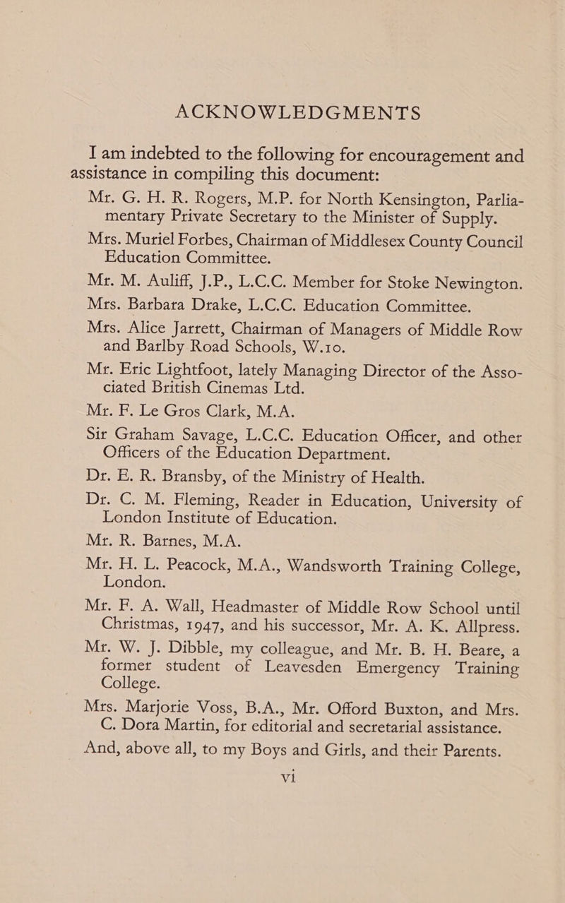 ACKNOWLEDGMENTS I am indebted to the following for encouragement and assistance in compiling this document: Mr. G. H. R. Rogers, M.P. for North Kensington, Parlia- mentary Private Secretary to the Minister of Supply. Mrs. Muriel Forbes, Chairman of Middlesex County Council Education Committee. Mr. M. Auliff, J.P., L.C.C. Member for Stoke Newington. Mrs. Barbara Drake, L.C.C. Education Committee. Mrs. Alice Jarrett, Chairman of Managers of Middle Row and Barlby Road Schools, W.1o. Mr. Eric Lightfoot, lately Managing Director of the Asso- ciated British Cinemas Ltd. Mr. PF. Le Gros Clark, M.A. Sir Graham Savage, L.C.C. Education Officer, and other Officers of the Education Department. Dr. E. R. Bransby, of the Ministry of Health. Dr. C. M. Fleming, Reader in Education, University of London Institute of Education. Mr. R. Barnes, M.A. Mr. H. L. Peacock, M.A., Wandsworth Training College, London. Mr. F. A. Wall, Headmaster of Middle Row School until Christmas, 1947, and his successor, Mr. A. K. Allpress. Mr. W. J. Dibble, my colleague, and Mr. B. H. Beare, a former student of Leavesden Emergency ‘Training College. Mrs. Marjorie Voss, B.A., Mr. Offord Buxton, and Mrs. C. Dora Martin, for editorial and secretarial assistance. And, above all, to my Boys and Girls, and their Parents.