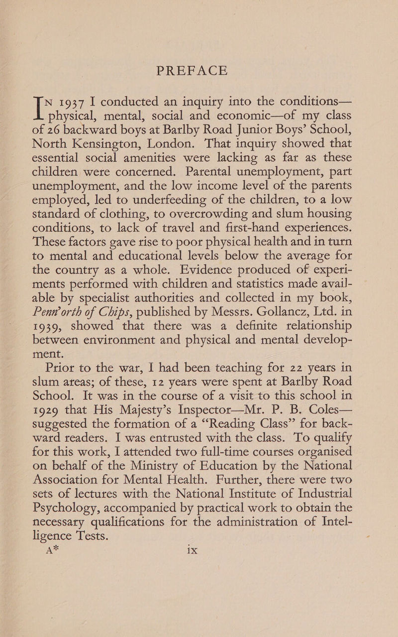 PREFACE le 1937 I conducted an inquiry into the conditions— physical, mental, social and economic—of my class of 26 backward boys at Barlby Road Junior Boys’ School, North Kensington, London. That inquiry showed that essential social amenities were lacking as far as these children were concerned. Parental unemployment, part unemployment, and the low income level of the parents employed, led to underfeeding of the children, to a low standard of clothing, to overcrowding and slum housing conditions, to lack of travel and first-hand experiences. These factors gave rise to poor physical health and in turn to mental and educational levels below the average for the country as a whole. Evidence produced of experi- ments performed with children and statistics made avail- able by specialist authorities and collected in my book, Penw orth of Chips, published by Messrs. Gollancz, Ltd. in 1939, showed that there was a definite relationship between environment and physical and mental develop- ment. Prior to the war, | had been teaching for 22 years in slum ateas; of these, 12 yeats wete spent at Barlby Road School. It was in the course of a visit to this school in 1929 that His Majesty’s Inspector—Mr. P. B. Coles— suggested the formation of a “Reading Class”’ for back- ward readers. I was entrusted with the class. To qualify for this work, I attended two full-time courses organised on behalf of the Ministry of Education by the National Association for Mental Health. Further, there were two sets of lectures with the National Institute of Industrial Psychology, accompanied by practical work to obtain the necessaty qualifications for the administration of Intel- ligence Tests.